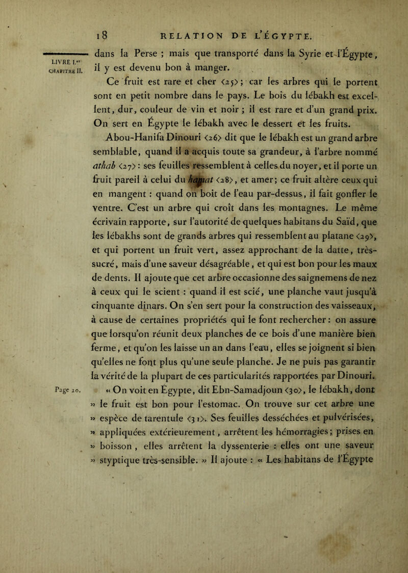 ÇrtAPlTRH 11, Page 2 0, l8 RELATION DE l'EGYPTE. dans la Perse ; mais que transporté dans la Syrie et d’Égypte, il y est devenu bon à manger. Ce fruit est rare et cher <25); car les arbres qui le portent sont en petit nombre dans le pays. Le bois du lébakh est excel- lent, dur, couleur de vin et noir ; il est rare et d’un grand prix. On sert en Égypte le lébakh avec le dessert et les fruits. Abou-Hanifa Dinouri <2 6> dit que le lébakh est un grand arbre semblable, quand il a acquis toute sa grandeur, à l’arbre nommé üthdb <27> : ses feuilles ressemblent à celles du noyer, et il porte un fruit pareil à celui du ha^iat <28>, et amer; ce fruit altère ceux qui en mangent : quand on boit de l’eau par-dessus, il fait gonfler le ventre. C’est un arbre qui croît dans les montagnes. Le même écrivain rapporte, sur l’autorité de quelques habitans du Saïd, que les lébakhs sont de grands arbres qui ressemblent au platane <29>, et qui portent un fruit vert, assez approchant de la datte, très- sucré , mais d’une saveur désagréable, et qui est bon pour les maux de dents. Il ajoute que cet arbre occasionne des saignemens de nez à ceux qui le scient : quand il est scié, une planche vaut jusqu’à cinquante dinars. On s’en sert pour la construction des vaisseaux, à cause de certaines propriétés qui le font rechercher : on assure que lorsqu’on réunit deux planches de ce bois d’une manière bien ferme, et qu’on les laisse un an dans l’eau, elles se joignent si bien quelles ne font plus qu’une seule planche. Je ne puis pas garantir la vérité de la plupart de ces particularités rapportées par Dinouri. « On voit en Égypte, dit Ebn-Samadjoun <3o>, le lébakh, dont « le fruit est bon pour l’estomac. On trouve sur cet arbre une » espèce de tarentule <31). Ses feuilles desséchées et pulvérisées, » appliquées extérieurement, arrêtent les hémorragies ; prises en boisson , elles arrêtent la dyssenterie ; elles ont une saveur » styptique très-sensible. Il ajoute : « Les habitans de l’Égypte