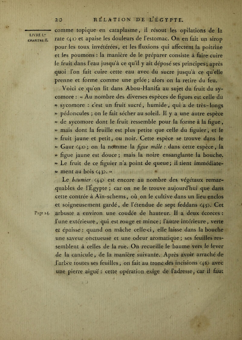 comme topique en cataplasme, il résout les opilations de la chapitre II. <4i> et apaise ies douleurs de l’estomac. On en fait un sirop pour les toux invétérées, et les fluxions qui affectent la poitrine et les poumons : la manière de le préparer consiste à faire cuire le fruit dans l’eau jusqu’à ce qu’il y ait déposé ses principes; après quoi l’on fait cuire cette eau avec du sucre jusqu’à ce qu’elle prenne et forme comme une gelée ; alors on la retire du feu. Voici ce qu’on lit dans Abou-Hanifa au sujet du fruit du sy- comore : « Au nombre des diverses espèces de figues est celle du » sycomore : c’est un fruit sucré, humide, qui a de très-longs » pédoncules ; on le fait sécher au soleil. Il y a une autre espèce » de sycomore dont le fruit ressemble pour la forme à la figue, « mais dont la feuille est plus petite que celle du figuier, et le »> fruit jaune et petit, ou noir. Cette espèce se trouve dans le » Gaur <42> ; on la ncfmme la jîgue mâle : dans cette espèce, la » figue jaune est douce ; mais la noire ensanglante la bouche. « Le fruit de ce figuier n’a point de queue ; il tient immédiate- M ment au bois <43>. » Le bûiimier <44> est encore au nombre des végétaux remar- quables de l’Égypte ; car on ne le trouve aujourd’hui que dans cette contrée à Aïn-schems, où on le cultive dans un lieu enclos et soigneusement gardé, de l’étendue de sept feddans <45). Cet Page 34. arbuste a environ une coudée de hauteur. Il a deux écorces : l’une extérieure, qui est rouge et mince; l’autre intérieure, verte et épaisse : quand on mâche celle-ci, elle laisse dans la bouche une saveur onctueuse et une odeur aromatique ; ses feuilles res- semblent à celles de la rue. On recueille le baume vers le lever de la canicule , de la manière suivante. Après avoir arraché de .l’arb*:-e toutes ses feuilles, on fait au tronc des incisions <46> avec une pierre aiguë : cette opération exige de l’adresse, car il faut