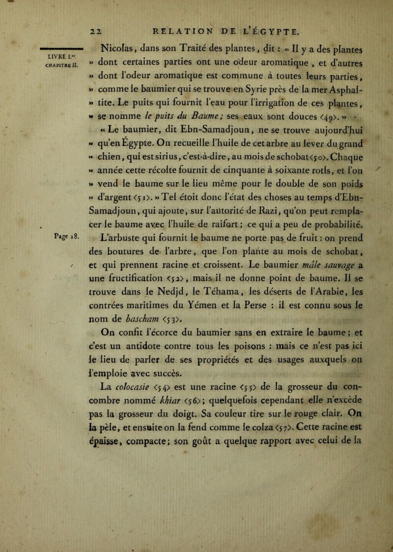 LIVRE 1. CHAPITRE II. Pige s 8. Nicolas, dans son Traité des plantes , dit : « II y a des plantes >j dont certaines parties ont une odeur aromatique , et d’autres » dont l’odeur aromatique est commune à toutes leurs parties, » comme le baumier qui se trouve en Syrie près de la mer Asphal- » tite. Le puits qui fournit l’eau pour l’irrigation de ces plantes, •• se nomme le puits du Baume; ses eaux sont douces <49).» ' «Le baumier, dit Ebn-Samadjoun, ne se trouve aujourd’hui •* qu’en Egypte. On recueille l’huile de cet arbre au lever du grand »* chien, qui estsirius, c’est-à-dire, au moisde schobat<jo>.Chaque >» année cette récolte fournit de cinquante à soixante rôtis, et l’on » vend le baume sur le lieu même pour le double de son poids >> d’argent <51>. » Tel étoit donc l’état des choses au temps d’Ebn- Samadjoun, qui ajoute, sur l’autorité de Razi, qu’on peut rempla- cer le baume avec l’huile de raifort ; ce qui a peu de probabilité. L’arbuste qui fournit le baume ne porte pas^de fruit : on prend des boutures de- l’arbre, que l’on plante au mois de schobat, et qui prennent racine et croissent. Le baumier mâle sauvage a une fructification <52), mais il ne donne point de baume. II se trouve dans j^e Nedjd, le Téhama, les déserts de l’Arabie, les contrées maritimes du Yémen et la Perse : il est connu sous le nom de bascham <53>. On confit l’écorce du baumier sans en extraire le baume ; et c’est un antidote contre tous les poisons : mais ce n’est pas ici le lieu de parler de ses propriétés et des usages auxquels on l’emploie avec succès. La colocasie <54> est une racine <5 5> de la grosseur du con- combre nommé khiar <56); quelquefois cependant elle n’excède pas la grosseur du doigt. Sa couleur tire sur le rouge clair. On ia pèle, et ensuite on la fend comme le colza <57>. Cette racine est épaisse, compacte; son goût a quelque rapport avec celui de la