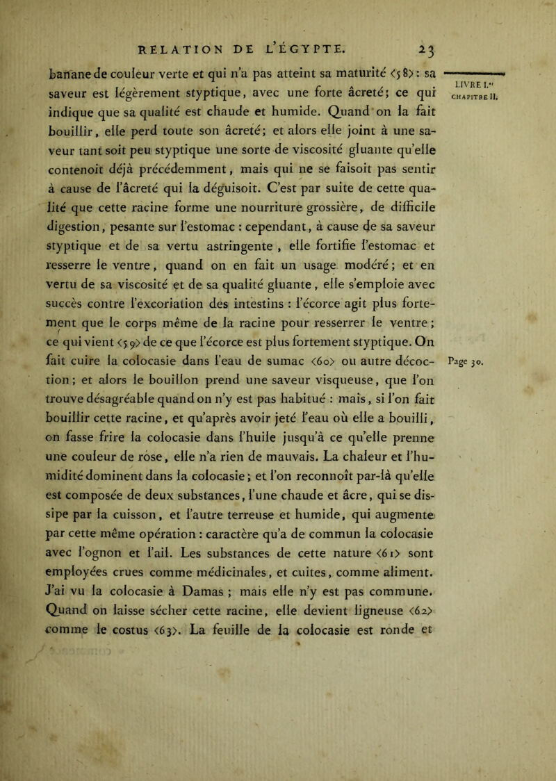 banane de couleur verte et qui n’a pas atteint sa maturité <58) : sa saveur est légèrement styptique, avec une forte âcreté; ce qui indique que sa qualité est chaude et humide. Qiiand on la fait bouillir, elle perd toute son âcreté; et alors elle joint à une sa- veur tant soit peu styptique une sorte de viscosité gluante quelle contenoit déjà précédemment, mais qui ne se faisoit pas sentir à cause de l’âcreté qui la déguisoit. C’est par suite de cette qua- lité que cette racine forme une nourriture grossière, de difficile digestion, pesante sur l’estomac : cependant, à cause de sa saveur styptique et de sa vertu astringente , elle fortifie l’estomac et resserre le ventre, quand on en fait un usage modéré ; et en vertu de sa viscosité et de sa qualité gluante , elle s’emploie avec succès contre l’excoriation des intestins : l’écorce agit plus forte- ment que le corps même de la racine pour resserrer le ventre ; ce qui vient <59) de ce que l’écorce est plus fortement styptique. On tion ; et alors le bouillon prend une saveur visqueuse, que l’on trouve désagréable quand on n’y est pas habitué : mais, si l’on fait bouillir cette racine, et qu’après avoir jeté Teau où elle a bouilli, on fasse frire la colocasie dans l’huile jusqu’à ce qu’elle prenne une couleur de rose, elle n’a rien de mauvais. La chaleur et l’hu- midité dominent dans la colocasie ; et l’on reconnoît par-là qu’elle est composée de deux substances, l’une chaude et âcre, qui se dis- sipe par la cuisson, et l’autre terreuse et humide, qui augmente par cette même opération : caractère qu’a de commun la colocasie avec l’ognon et l’ail. Les substances de cette nature <6i> sont employées crues comme médicinales, et cuites, comme aliment. J’ai vu la colocasie à Damas ; mais elle n’y est pas commune. Quand on laisse sécher cette racine, elle devient ligneuse <62> comme le costus <63). La feuille de la colocasie est ronde et LIVRE 1. CHAPITRE II,
