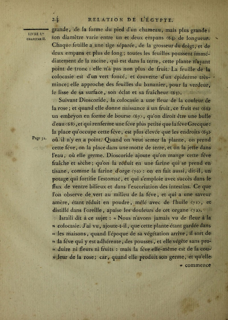 CHAPITKE II. P-igeja. 24 RELATION DE l’ÉGYPTE. grande, dè la forme du pied d’un chameau, mais plus grande: son diamètre varie entre un et deux empans <64> de iongueur. >> Chaque feuille a une tige séparée, de la grosseur du doigt, et de deux empans et plus de long; toutes les feuilles poussent immé- diatement de la racine, qui est dans la terre, cette plante n’ayant point de tronc : elle n’a pas non plus de fruit. La feuille dè la colocasie est d’un vert foncé, et couverte d’un épiderme très- ' mince; elle approche des feuilles du bananier, pour la verdeur, le lisse de sa surface, son éclat et sa fraîcheur.<65>. Suivant Dioscoride, la colocasie a une fleur de la couleur de la rose; et quand elle donne naissance à un fruit, ce fruit est <66> un embryon en forme de bourse <67), qu’on diroit être une bulle d’eau <6 8>, et qui renferme une fève plus petite que la fève Grecque : la place qu’occupe cette fève, est plus élevée que les endroits <69> où il n’y en a point. Quand on Veut semer la plante, on prend cette fève, on la place dans une motte de terre, et on la jette dans l’eau, où elle germe. Dioscoride ajoute qu’on mange cette fève fraîche et sèche ; qu’on la réduit en une farine qui se prend en tisane, comme la farine d’orge <70) : on en fait aussi, dit-il, un potage qui fortifie l’estomac, et qui s’emploie avec succès dans le flux de ventre bilieux et dans l’excoriation des intestins. Ce que l’on observe de vert au milieu de la fève, et qui a une saveur amère, étant réduit en poudre, mêlé avec de l’huile <70, et distillé dans l’oreille, apaise les^ douleurs de cet organe <7 2>. Israïli dit à ce sujet : « Nous n’avons jamais vu de fleur à la » colocasie. J’ai vu, ajoute-t-il, que cette plante étant gardée dans >> les maisons , quand l’époque de sa végétation arrive, il sort de « la fève qui y est adhérente, des pousses , et elle végète sans pro- » duire ni fleurs ni fruits : mais la fève elle-même est de la cou- leur de la rose; car, quand elle produit son germe, et qu’elle »» commence