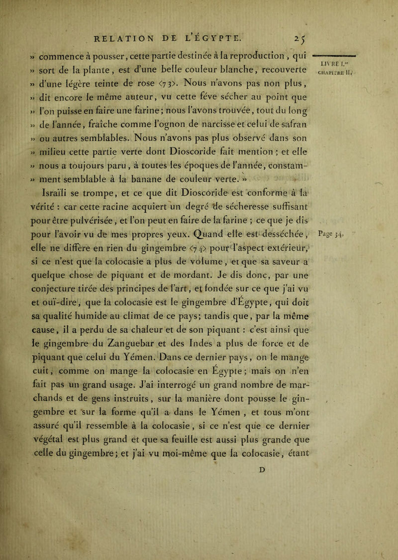 » commence à pousser, cette partie destinée à la reproduction , qui » sort de la plante, est d’une belle couleur blanche, recouverte « d’une légère teinte de rose <7 3>. Nous n’avons pas non plus, » dit encore le même auteur, vu cette fève sécher au point que » l’on puisse en faire une farine ; nous l’avons trouvée, tout du long » de l’année, fraîche comme l’ognon de narcisse et celui de safran » ou autres semblables. Nous n’avons pas plus observé dans son » milieu cette partie verte dont Dioscoride fait mention ; et elle » nous a toujours paru , à toutes les époques de l’année, constam- s » ment semblable à la banane de couleur verte. » Israïli se trompe, et ce que dit DioscOride est conforme à la vérité : car cette racine acquiert un degré de sécheresse suffisant pour être pulvérisée, et l’on peut en faire de la farine ; ce que je dis pour l’avoir vu de mes propres yeux. Qjbiand elle est* desséchée, elle ne diffère en rien du gingembre <74) pour^l’aspect extérieür, si ce n’est que la colocasie a plus de volume, et que sa saveur a quelque chose de piquant et de mordant. Je dis donc, par une conjecture tirée des principes de l’art, et fondée sur ce que j’ai vu et ouï-dire, que la colocasie est le gingembre d’Egypte, qui doit sa qualité humide au climat de ce pays; tandis que, par la même cause, il a perdu de sa chaleur et de son piquant : c’est ainsi que le gingembre du Zanguebar et des Indes a plus de force et de piquant que celui du Yémen. Dans ce dernier pays, on le mange cuit, comme on mange la colocasie en Égypte; mais on n’en fait pas un grand usage. J’ai interrogé un grand nombre de mar- chands et de gens instruits, sur la manière dont pousse le gin- gembre et sur la forme qu’il a dans le Yémen , et tous m’ont assuré qu’il ressemble à la colocasie, si ce n’est que ce dernier végétal est plus grand et que sa feuille est aussi plus grande que celle du gingembre; et j’ai vu moi-même que la colocasie, étant LI^'RE I. CHAPirRE 11,' Page 34, D