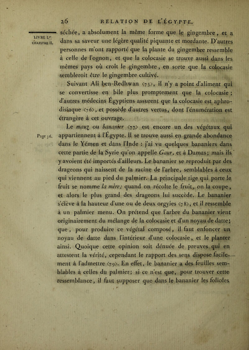 CHAPITttE il. Page3<;. 26 RELATION DE l’ÉGYPTE. séchée, a absolument la même forme que le gingembre, et a dans sa saveur une légère qualité piquante et mordante. D’autres personnes m’ont rapporté que la plante du gingembre ressemble à celle de l’ognon, et que la colocasie se trouve aussi dans les mêmes pays où croît le gingembre , en sorte que la colocasie sembleroit être le gingembre cultivé. Suivant Ali ben-Redhwan <7 5>, il n’y a point d’aliment qui se convertisse en bile plus promptement que la colocasie ; d’autres médecins Égyptiens assurent que la colocasie est aphro- disiaque <76>, et possède d’autres vertus, dont l’énumération est étrangère à cet ouvrage. Le maui ou bananier <77> est encore un des végétaux qui appartiennent à l’Égypte. 11 se trouve aussi en grande abondance dans le Yénaen et dans l’Inde : j’ai vu quelques bananiers dans cette partie de la Syrie qu’on appelle Gaur, et à Damas; mais ils ‘ y avoient été importés d’ailleurs. Le bananier se reproduit par des drageons qui naissent de la racine de l’arbre, semblables à ceux qui viennent au pied du palmier. La principale tige qui porte le fruit se nomme la mère; quand on récolte le fruit, on la coupe, et alors le plus grand des drageons lui succède. Le bananier s’élève à la hauteur d’une ou de deux orgyies <78), et il ressemble à un palmier menu. On prétend que l’arbre du bananier vient originairement du mélange de la colocasie et d’un noyau de datte; que , pour produire ce végétal composé, il faut enfoncer un noyau de datte dans l’intérieur d’une colocasie, et le planter ainsi. Quoique cette opinion soit dénuée de preuves qui en attestent la vérité, cependant le rapport des sens dispose facile:^ — ment à l’admettre <7 9>. En effet, le bananier a des feuilles sem- blables à celles du palmier; si ce n’est que, pour trouver cette ressemblance, il faut supposer que dans le bananier les folioles