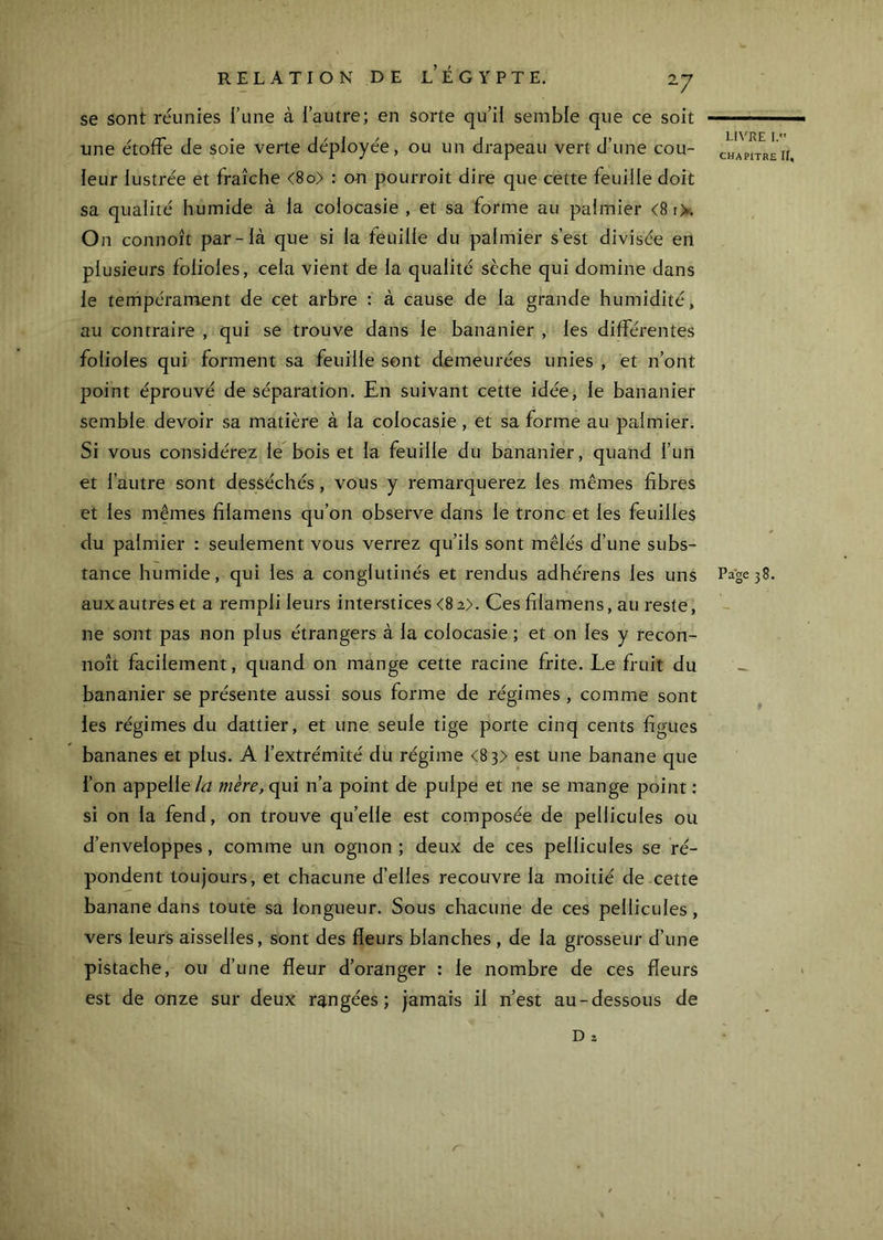se sont réunies l’une à l’autre; en sorte qu’il semble que ce soit une étoffe de soie verte déployée, ou un drapeau vert d’une cou- leur lustrée et fraîche <8o> : on pourroit dire que cette feuille doit sa qualité humide à la colocasie , et sa forme au palmier <8 iX On connoît par-là que si la feuille du palmier s’est divisée en plusieurs folioles, cela vient de la qualité sèche qui domine dans le tempérament de cet arbre : à cause de la grande humidité, au contraire , qui se trouve dans le bananier , les différentes folioles qui forment sa feuille sont demeurées unies , et n’ont point éprouvé de séparation. En suivant cette idée, le bananier semble devoir sa matière à la colocasie, et sa forme au palmier. Si vous considérez le bois et la feuille du bananier, quand l’un et l’autre sont desséchés, vous y remarquerez les mêmes fibres et les mêmes filamens qu’on observe dans le tronc et les feuilles du palmier : seulement vous verrez qu’ils sont mêlés d’une subs- aux autres et a rempli leurs interstices <8 2>. Ces filamens, au reste, ne sont pas non plus étrangers à la colocasie ; et on les y recon- noît facilement, quand on mange cette racine frite. Le fruit du bananier se présente aussi sous forme de régimes , comme sont les régimes du dattier, et une seule tige porte cinq cents figues bananes et plus. A l’extrémité du régime <83> est une banane que l’on appellewêrc, qui n’a point de pulpe et ne se mange point : si on la fend, on trouve qu’elle est composée de pellicules ou d’enveloppes, comme un ognon ; deux de ces pellicules se ré- pondent toujours, et chacune d’elles recouvre la moitié de cette banane dans toute sa longueur. Sous chacune de ces pellicules, vers leurs aisselles, sont des fleurs blanches , de la grosseur d’une pistache, ou d’une fleur d’oranger : le nombre de ces fleurs est de onze sur deux rangées; jamais il n’est au-dessous de D Z LIVRE 1. CHAPITRE II,