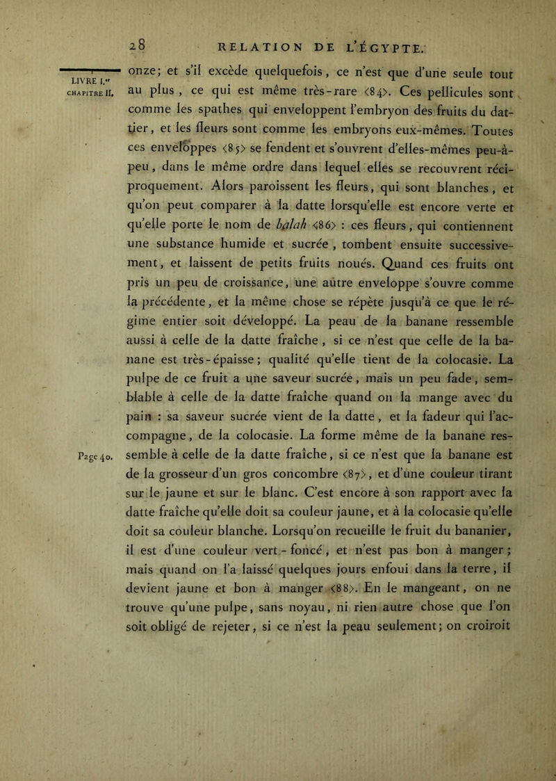 CHAPITRE ir. Page 40. 28 RELATION DE l’ÉGYPTE. onze; et s’il excède quelquefois, ce n’est que d’une seule tout au plus , ce qui est même très-rare <84>. Ces pellicules sont comme les spathes qui enveloppent i’embryon des fruits du dat- tier , et les fleurs sont comme les embryons eux-mêmes. Toutes ces enveloppes <85) se fendent et s’ouvrent d’elles-mêmes peu-à- peu , dans le même ordre dans lequel elles se recouvrent réci- proquement. Alors paroissent les fleurs, qui sont blanches, et qu’on peut comparer à la datte lorsqu’elle est encore verte et quelle porte le nom de bfllah <86> : ces fleurs, qui contiennent une substance humide et sucrée , tombent ensuite successive- ment, et laissent de petits fruits noués. Quand ces fruits ont pris un peu de croissance, une autre enveloppe s’ouvre comme la précédente, et la même chose se répète jusqu’à ce que le ré- gime entier soit développé. La peau de la banane ressemble aussi à celle de la datte fraîche , si ce n’est que celle de la ba- nane est très - épaisse ; qualité qu’elle tient de la colocasie. La pulpe de ce fruit a une saveur sucrée , mais un peu fade, sem- blable à celle de la datte fraîche quand 011 la mange avec du pain : sa saveur sucrée vient de la datte , et la fadeur qui l’ac- compagne , de la colocasie. La forme même de la banane res- semble à celle de la datte fraîche, si ce n’est que la banane est de la grosseur d’un gros concombre <87>, et d’une couleur tirant sur le jaune et sur le blanc. C’est encore à son rapport avec la datte fraîche qu’elle doit sa couleur jaune, et à la colocasie qu’elle doit sa couleur blanche. Lorsqu’on recueille le fruit du bananier, il est d’une couleur vert - foncé , et n’est pas bon à manger ; mais quand on l’a laissé quelques jours enfoui dans la terre, il devient jaune et bon à manger <8 8>. En le mangeant, on ne trouve qu’une pulpe, sans noyau, ni rien autre chose que l’on soit obligé de rejeter, si ce n’est la peau seulement; on croiroit