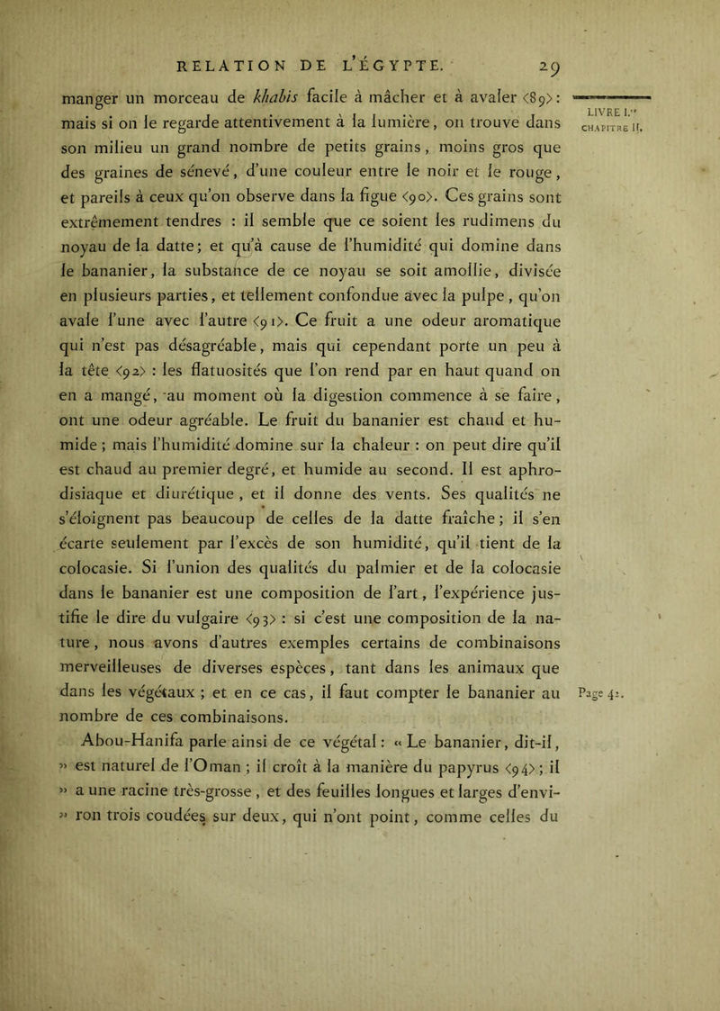 manger un morceau de kliahis facile à mâcher et à avaler <89): mais si 011 le regarde attentivement à la lumière, 011 trouve dans son milieu un grand nombre de petits grains , moins gros que des graines de sénevé, d’une couleur entre le noir et le rouge, et pareils à ceux qu’on observe dans la figue <90). Ces grains sont extrêmement tendres : il semble que ce soient les rudimens du noyau de la datte; et qu’à cause de l’humidité qui domine dans le bananier, la substance de ce noyau se soit amollie, divisée en plusieurs parties, et tellement confondue avec la pulpe , qu’on avale l’une avec l’autre <9 i>. Ce fruit a une odeur aromatique qui n’est pas désagréable, mais qui cependant porte un peu à la tête <92) : les flatuosités que l’on rend par en haut quand 011 en a mangé, 'au moment où la digestion commence à se faire, ont une odeur agréable. Le fruit du bananier est chaud et hu- mide ; mais l’humidité domine sur la chaleur : on peut dire qu’il est chaud au premier degré, et humide au second. Il est aphro- disiaque et diurétique , et il donne des vents, Ses qualités ne s’éloignent pas beaucoup de celles de la datte fraîche ; il s’en écarte seulement par l’excès de son humidité, qu’il tient de la colocasie. Si l’union des qualités du palmier et de la colocasie dans le bananier est une composition de l’art, l’expérience jus- tifie le dire du vulgaire <93) : si c’est une composition de la na- ture , nous avons d’autres exemples certains de combinaisons merveilleuses de diverses espèces, tant dans les animaux que nombre de ces combinaisons. Abou-Hanifa parle ainsi de ce végétal : « Le bananier, dit-il, ” est naturel de l’Oman ; il croît à la manière du papyrus <94> ; il » a une racine très-grosse , et des feuilles longues et larges d’envi- ron trois coudées sur deux, qui n’ont point, comme celles du LIVRE 1. CHAPITRE If.