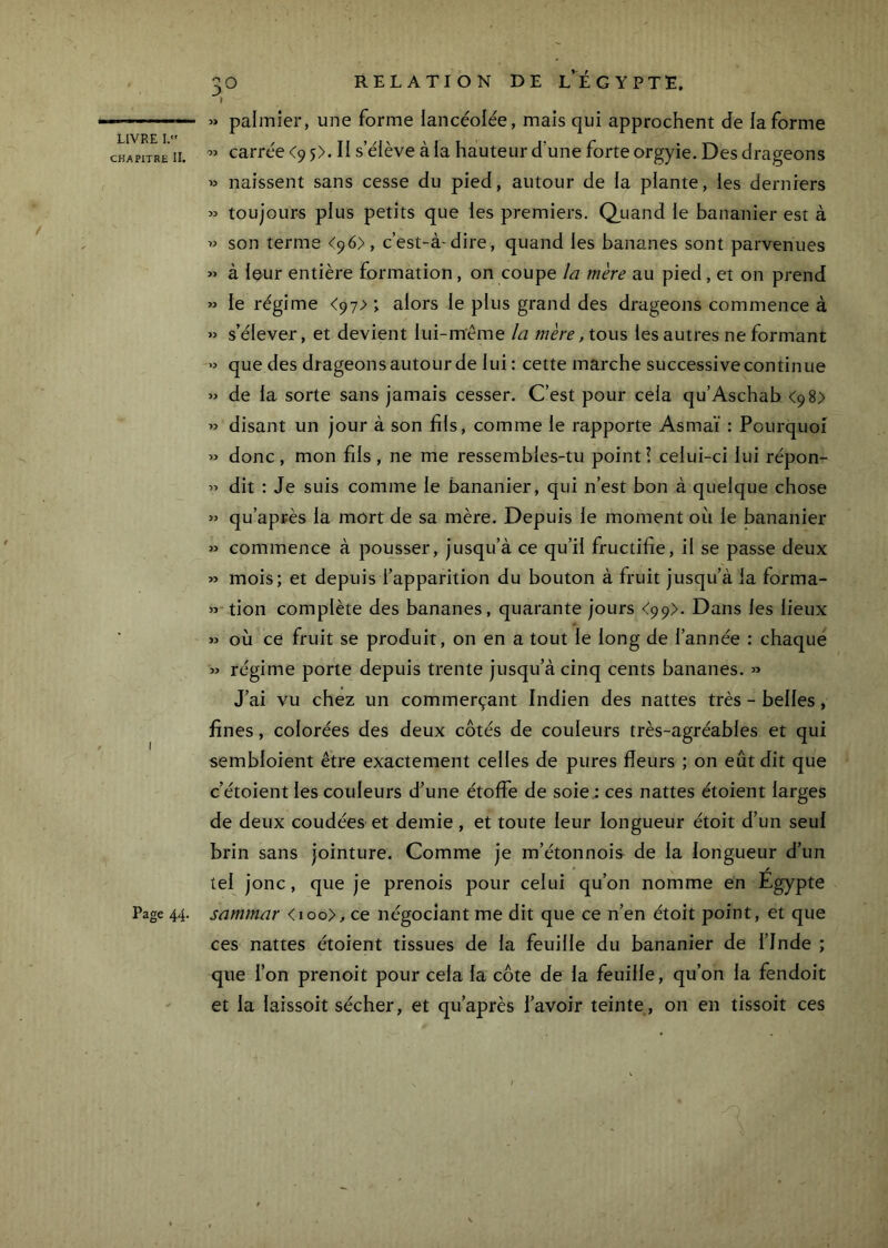 CHAPITRE II, I Page 44. 30 RELATION DE l’^ÉGYPTE. I » palmier, une forme lancéoiée, mais qui approchent de la forme carrée <9 p. Il s’élève à la hauteur d’une forte orgyie. Des drageons » naissent sans cesse du pied, autour de la plante, les derniers » toujours plus petits que les premiers. Q_uand le bananier est à » son terme <96), c’est-à-dire, quand les bananes sont parvenues « à leur entière formation, on coupe la mère au pied, et on prend » le régime <97> ; alors le plus grand des drageons commence à » s’élever, et devient lui-même la mère ,tox\?, les autres ne formant » que des drageon s autour de lui : cette marche successive continue « de la sorte sans jamais cesser. C’est pour cela qu’Aschab <98) « disant un jour à son fils, comme le rapporte Asmaï : Pourquoi « donc, mon fils, ne me ressembles-tu point! celui-ci lui répon- » dit : Je suis comme le bananier, qui n’est bon à quelque chose « qu’après la mort de sa mère. Depuis le moment où le bananier » commence à pousser, jusqu’à ce qu’il fructifie, il se passe deux » mois; et depuis l’apparition du bouton à fruit jusqu’à la forma- »-tion complète des bananes, quarante jours <99>. Dans les lieux » où ce fruit se produit, on en a tout le long de l’année : chaque » régime porte depuis trente jusqu’à cinq cents bananes. « J’ai vu chez un commerçant Indien des nattes très - belles, fines, colorées des deux côtés de couleurs très-agréables et qui sembloient être exactement celles de pures deurs ; on eût dit que c’étoient les couleurs d’une étoffe de soie ; ces nattes étoient larges de deux coudées et demie , et toute leur longueur étoit d’un seul brin sans jointure. Comme je m’étonnois de la longueur d’un tel jonc, que je prenois pour celui qu’on nomme en Egypte samrnar <ioo>, ce négociant me dit que ce n’en étoit point, et que ces nattes étoient tissues de la feuille du bananier de l’Inde ; que l’on prenoit pour cela la côte de la feuille, qu’on la fendoit et la laissoit sécher, et qu’après l’avoir teinte, on en tissoit ces /