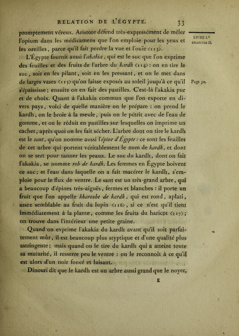 CHAPITRE II. RELATION DE l'ÉGYPTE. 33 promptement véreux. Aristote défend très-expç-essément de mêler fopium dans les médicamens que l’on emploie pour les yeux et les oreilles, parce qu’il fait perdre la vue et l’ouïe <i 13>. L’Égypte fournit aussi Xakakia, qui est le suc que l’on exprime des feuilles et des fruits de l’arbre du kardh <i i4> : on en tire le suc , soit en les pilant, soit en les pressant, et on le met dans de larges vases <i i qu’on laisse exposés au soleil jusqu’à ce qu’il Page jo. s’épaississe ; ensuite on en fait des pastilles. C’est-là l’akakia pur et de choix. Q^uant à l’akakia commun que l’on exporte en di- vers pays, voici de quelle manière on le prépare : on prend le kardh, on le broie à la meule, puis on le pétrit avec de l’eau de gomme, et on le réduit en pastilles sur lesquelles on imprime un cachet, après quoi on les fait sécher. L’arbre dont on tire le kardh est le sant, qu’on nomme aussi \épine d’Égypte : ce sont les feuilles de cet arbre qui portent véritablement le nom de kardh, et dont on se sert pour tanner les peaux. Le suc du kardh, dont on fait l’akakia, se nomme roh de kardh. Les femmes en Égypte boivent ce suc; et l’eau dans laquelle on a fait macérer le kardh, s’em- ploie pour le flux de ventre. Le sant est un très-grand arbre, qui a beaucoup d’épines très-aiguës, fermes et blanches : il porte un fruit que l’on appelle kharoube de kardh, qui est rond, aplati, assez semblable au fruit du lupin <ii6>, si ce n’est qu’il tient immédiatement à la plante, comme les fruits du haricot <ii7> ; on trouve dans l’intérieur une petite graine. Quand on exprime l’akakia du kardh avant qu’il soit parfai- tement mûr, il est beaucoup plus styptique et d’une qualité plus astringente; mais quand on le tire du kardh qui a atteint toute sa maturité, il resserre peu le ventre : on le reconnoît à ce qu’il est alors d’un noir foncé et luisant. Dinouri dit que le kardh est un arbre aussi grand que le noyer. E