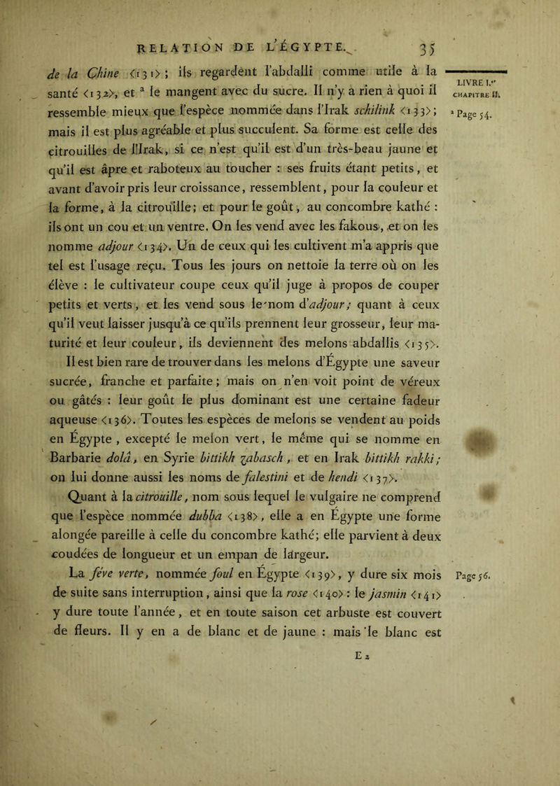 de la Chine <i3i>; ils regardent i’abclalli comme utile à la santé <i32>, et “ le mangent avec du sucre. II ny a rien à quoi il ressemble mieux que l’espèce nommée dans l’Irak schilink <«33>; mais il est plus agréable et plus succulent. Sa forme est celle des citrouilles de l’Irak, si ce. n’est qu’il est d’un très-beau jaune et qu’il est âpre et raboteux au toucher : ses fruits étant petits, et avant d’avoir pris leur croissance, ressemblent, pour la couleur et la forme, à la citrouille; et pour le goût, au concombre kathé : ils ont un cou et.un ventre. On les vend avec les fakous-, .et on les nomme adjour <134). Un de ceux qui les cultivent m’a appris que tel est l’usage reçu. Tous les jours on nettoie la terre où on les élève : le cultivateur coupe ceux qu’il juge à propos de couper petits et verts, et les vend sous le'nom adjour ; quant à ceux qu’il veut laisser jusqu’à ce qu’ils prennent leur grosseur, leur ma- turité et leur couleur, ils deviennent des melons abdallis <i3 5>. / Il est bien rare de trouver dans les melons d’Egypte une saveur sucrée, franche et par^ite ; mais on n’en voit point de véreux ou gâtés : leur goût le plus dominant est une certaine fadeur aqueuse <136). Toutes les espèces de melons se vendent au poids y en Egypte , excepté le melon vert, le meme qui se nomme en Barbarie dolâ, en Syrie bittikh lahasch, et en Irak hittikh rakki ; on lui donne aussi les noms de falestini et de hendi <i37>- Qiiant à \b, citrouille, nom sous lequel le vulgaire ne comprend que l’espèce nommée dubba <i38>, elle a en Egypte une forme alongée pareille à celle du concombre kathé; elle parvient à deux coudées de longueur et un empan de largeur. La fève verte, nommée foui en Egypte <139), y dure six mois de suite sans interruption, ainsi que la rose <i4o> : le jasmin <i4i> y dure toute l’année, et en toute saison cet arbuste est couvert de fleurs. Il y en a de blanc et de jaune : mais ’le blanc est Ea LIVRE I.*' CHAPITRE tli Page 54. Page; 6.