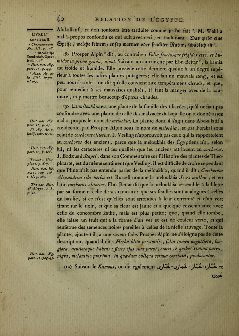 CHAPITRE II. • Chrestomathie ’Ar.t. lll, p. ^48. Sendfroûrb. Sraop: feité, P- 38- • Hist. nat. Æg. part. Il, p. 44, ' Man. Ar. de la Biil. imper. »,* lopi. Hist. nat. Æg. part. U, p. 43. Fl. Æg. Ar. p. Ixviij, cxh, et loi. Hist. nat. Æg, part, II, p, 188, Theophr. Hist. plant, p. 8iy. Hist. nat. lib. XXI, cap. 106, t, U, p. 262. The nat. Hist. 0/ Aleppo, t. I, p. 92. Hist. nat. Æg. part, lJ,pag.4}. 4o RELATION DE l’ÉGYPTE. Abd-allatif, et doit toujours être traduite comme je i’ai fait M. Wahl a mal-à-propos confondu ce qui suit avec ceci, en traduisant : 'Saô gicbf etttC ©pctfc ; ml(^e feincm, er fep ivarmer obcr Dîafur, fdbaî)ïtd|) t|î^ <8> Prosper Alpin ' dit, au contraire : Fo/ia fructusque frigidos esse, et hu- midos in primo gradu, aiunt. Suivant un auteur cité par Ebn Beitar , la bamia est froide et humide. Elle possède cette dernière qualité à un degré supé- rieur à toutes les autres plantes potagères ; elle fait un mauvais sang , et est peu nourrissante : on dit qu’elle convient aux tempéramens chaud.<;,- et que, pour remédier à ses mauvaises qualités, il faut la manger avec de la sau- mure , et y mettre beaucoup d’épices chaudes. <9> YaZ. méloukhia est une plante de la famille des tiliacées, qu’il ne faut pas confondre avec une plante de celle des malvacées à laqu dle on a donné assez mal-à-propos le nom de melochia. La plante dont il s’agit dans Abd-allatif a été décrite par Prosper Alpin sous le nom de melochia, et par Forskal sous celui de corchorus olitorius, J. Veslingn’approuvoitpas ceux qui la rapportoient au corchorus des anciens, parce que la méloukhia des Egyptiens n’a, selon lui, ni les caractères ni les qualités que les anciens attribuent au corchorus. J. hoéxyxs à Stapel, dans son Commentaire sur l’Histoire des plantes de Théo- phraste, est du même sentiment que Vesling. Il e.st difficile de croire cependant que Pline n’ait pas entendu parler de la méloukhia, quand il dit ; Corchorum Alexandrini cibi herba est. Russell nomme la méloukhia Jews mallow, et en latin corchorus olitorius. Ebn-Beïtar dit que la méloukhia ressemble à la blette par sa forme et celle de ses rameaux ; que ses feuilles sont analogues k celles du basilic, si ce n’est qu’elles sont arrondies k leur extrémité et d’un vert tirant sur le noir, et que sa fleur est jaune et a quelque ressemblance avec celle du concombre kathé, mais est plus petite ; que, quand elle tombe, elle laisse un fruit qui a la forme d’un ver et est de couleur verte, et qui renferme des semences noires pareilles k celles de la nielle sauvage. Toute la plante, ajoute-t-il, a une saveur fade. Prosper Alpin ne s’éloigne pas de cette description, quand il dit : Herba blito persimilis, folia tamen angustiora, lon- giora, acutioraque habens ; flores ejus sunt parvi, crocei, è quibus semina parva, nigra, melanthio proxima, in qucedam obliqua cornua conclusa, producuntur. <io> Suivant le Kamous, on dit également