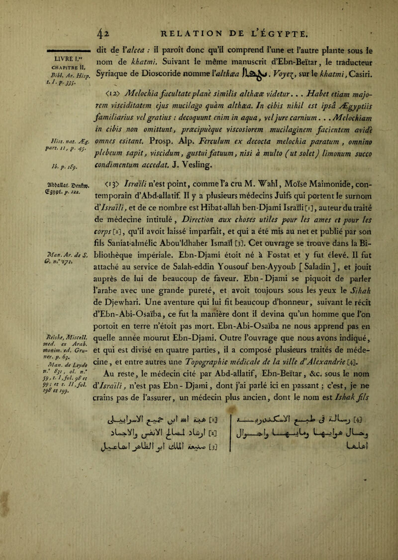 CHAPITRE II, Bill. Ar. H isp. t.I.p.jjs- Hist. nat. Æg, part. Il, p. 4^. Ib. p. sSp, 2<btallaf. Scnfw. p. iti. Aian, Ar. de S, G, n° nyt. Reishe, Miser II. med. ex Arab. inonim. ed. Gru- ner, p. 6}. A'Ian. de Ltydt V.” Sjt, ol. n. }9t b, foi. 48 et 89! et t. II, fol. i$8 et jÿÿ. 42 RELATiONDE l’Égypte. dit de Valcea : il paroît donc qu’il comprend l’une et l’autre plante sous le nom de khatmi. Suivant le même manuscrit d’Ebn-Beïtar, le traducteur Syriaque de Dioscoride nomme Valthcea . Voye':^, sur le khatmi ,Czs\n. <i2> Melochia facultateplane similis althceee videtur.. . Habet etiam majo- tem visciditatem ejus mucilago quam althtea. In cibis nihil est ipsâ Ægyptiîs familiarius velgratius : decoquunt enim in aqua, vtljure camium. . .Melochiam in cibis non omittunt, prœcipueque viscosiorem mucilaginem facientem avide omnes esitant. Prosp. AIp. Ferculum ex decocta melochia paratum , omnino plebeum sapit, viscidum, gustui fatuum, nisi a multo (ut solet) limonum succo condimentum accedat, J. Vesling. <i3> Israili n’est point, commeî’a cru M. Wahl, Moïse Maimonide, con- temporain d’Abd-alIatif, H y a plusieurs médecins Juifs qui portent le surnom âlJsrdiH, et de ce nombre est Hibat-allah ben-Djami Israïli[i], auteur du traité de médecine intitulé, Direction aux choses utiles pour les âmes et pour les corpsit.'], qu’il avoit laissé imparfait, et qui a été mis au net et publié par son fils Saniat-almélic Abou’Idhaher Ismaïl [3]. Cet ouvrage se trouve dans la Bi- bliothèque impériale. Ebn-Djami étoit né k Fostat et y fut élevé. Il fut attaché au service de Salah-eddin Yousouf ben-Ayyoub [ Saladin ], et jouit auprès de lui de beaucoup de faveur. Ebn - Djami se piquoit de parler l’arabe avec une grande pureté, et avoit toujours sous les yeux le Sihah de Djewhari. Une aventure qui lui fit beaucoup d’honneur, suivant le récit d’Ebn-Abi-Osaïba, ce fiat la manière dont il devina qu’un homme que l’on portoit en terre n’étoit pas mort. Ebn-Abi-Osaïba ne nous apprend pas en quelle année mourut Ebn-Djami. Outre l’ouvrage que nous avons indiqué, et qui est divisé en quatre parties, il a composé plusieurs traités de méde- cine , et entre autres une Topographie médicale de la ville d’Alexandrie [4]. Au reste, le médecin cité par Abd-allatif, Ebn-Beïtar, &c. sous le nom dTsrdili, n’est pas Ebn - Djami, dont j’ai parié ici en passant ; c’est, je ne crains pas de l’assurer, un médecin plus ancien, dont le nom est Ishak Jils J.,^Lcwl jsfeUàJt jjI elUI Lj] <..... ^1,. (ji [43 jJfÿ.. 1»^ L 11 ■«£•■►.■* 1-^ .1 {J 1