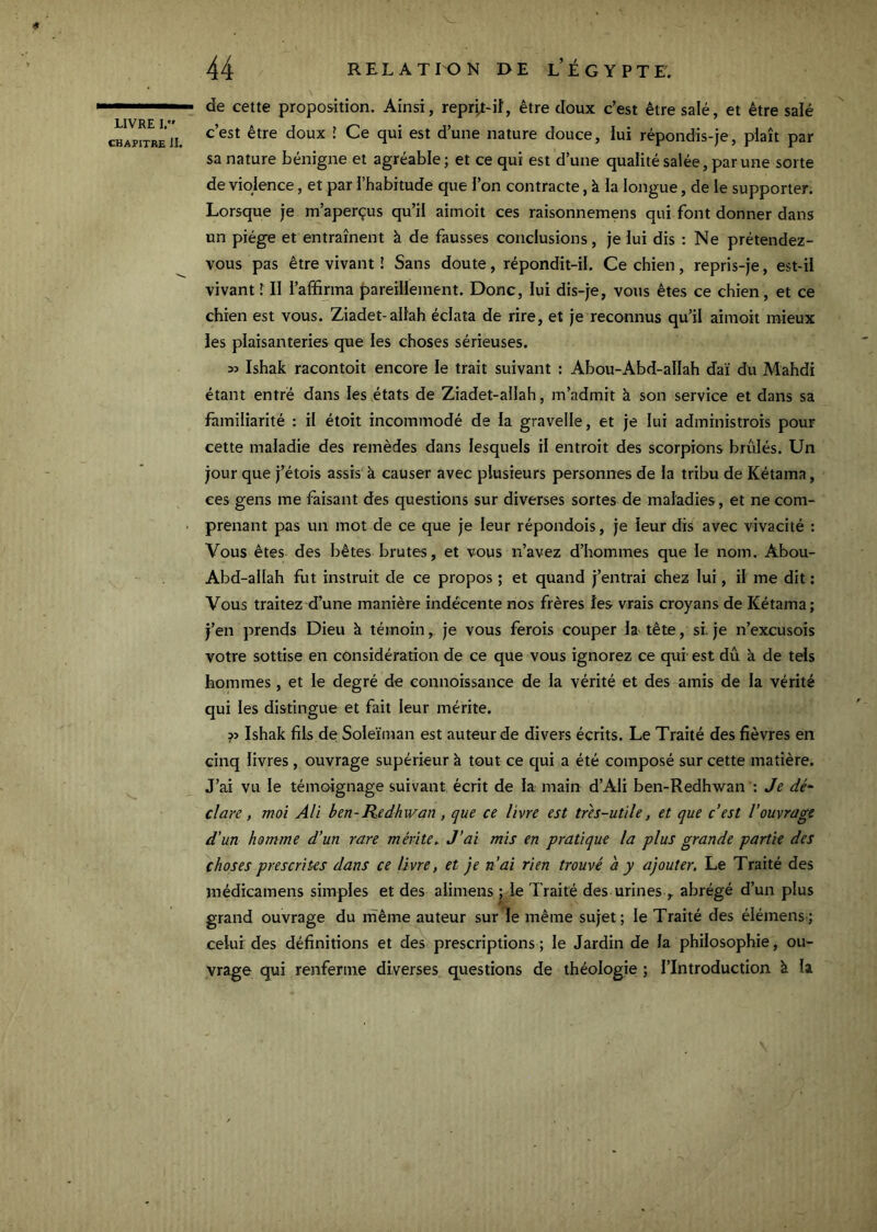 CHAPITRE II. 44 RELATION DE l’Égypte. de cette proposition. Ainsi, repr^t-iî, être doux c’est être salé, et être salé c’est être doux J Ce qui est d’une nature douce, lui répondis-je, plaît par sa nature bénigne et agréable; et ce qui est d’une qualité salée, par une sorte de violence, et par l’habitude que l’on contracte, à la longue, de le supporter. Lorsque je m’aperçus qu’il aimoit ces raisonnemens qui font donner dans un piège et entraînent à de fausses conclusions, je lui dis : Ne prétendez- vous pas être vivant î Sans doute, répondit-il. Ce chien, repris-je, est-il vivant T II l’affirma pareillement. Donc, lui dis-je, vous êtes ce chien, et ce chien est vous. Ziadet-allah éclata de rire, et je reconnus qu’il aimoit mieux les plaisanteries que les choses sérieuses. 33 Ishak racontoit encore le trait suivant : Abou-Abd-allah daï du Mahdi étant entré dans les états de Ziadet-allah, m’admit à son service et dans sa familiarité : il étoit incommodé de la gravelle, et je lui adininistrois pour cette maladie des remèdes dans lesquels il entroit des scorpions brûlés. Un jour que j’étois assis à causer avec plusieurs personnes de la tribu de Kétama, ces gens me faisant des questions sur diverses sortes de maladies, et ne com- prenant pas un mot de ce que je leur répondois, je leur dis avec vivacité : Vous êtes des bêtes brutes, et vous n’avez d’hommes que le nom. Abou- Abd-allah fut instruit de ce propos ; et quand j’entrai chez lui, il me dit : Vous traitez d’une manière indécente nos frères les vrais croyans de Kétama; j’en prends Dieu à témoin y. je vous ferois couper la tête, si. je n’excusois votre sottise en considération de ce que vous ignorez ce qui est dû à de tels hommes , et le degré de connoissance de la vérité et des amis de la vérité qui les distingue et fait leur mérite. ?3 Ishak fils de Soleïman est auteur de divers écrits. Le Traité des fièvres en cinq livres , ouvrage supérieur à tout ce qui a été composé sur cette matière. J’ai vu le témoignage suivant écrit de la main d’Ali ben-Redhwan : Je dé^ cl are, moi Ali ben-Redhwan, que ce livre est tr'es-utile, et que c’est l’ouvrage d'un homme d’un rare mérite^ J’ai mis en pratique la plus grande partie des choses prescrites dans ce livre, et je nai rien trouvé à y ajouter. Le Traité des médicamens simples et des alimens ; le Traité des urines ,. abrégé d’un plus grand ouvrage du même auteur sur le même sujet; le Traité des élémens; celui des définitions et des prescriptions; le Jardin de la philosophie, ou- vrage qui renferme diverses questions de théologie ; l’Introduction à la