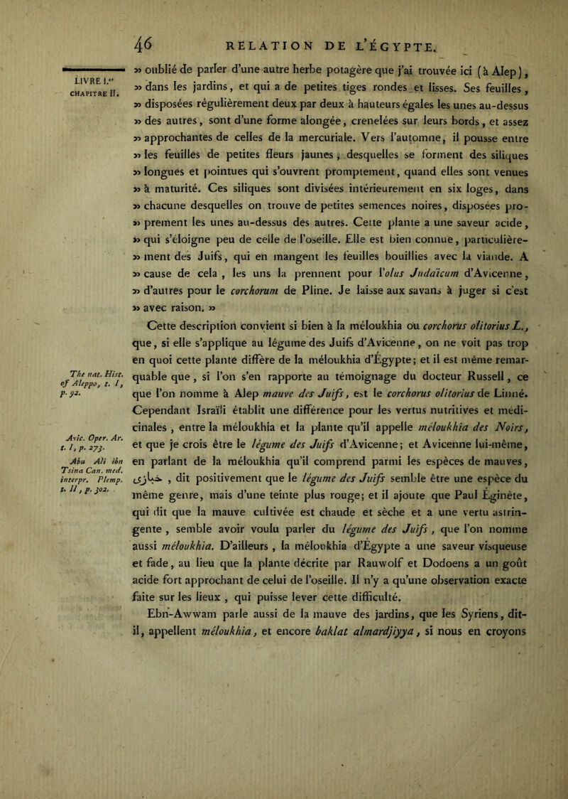 CHAPITRE II, The tint. Hist, of Ateppo, t. I, p. ÿi. Avtc. Oper. Ar. t. /, p. Abu Ali ièn Tsina Cnn, med, interpr, Phmp. t. II , p. J03. 46 RELATION DE l’ÉGYPTE. » oublié de parler d’une autre herbe potagère que j’ai trouvée ici (à Alep), » dans les jardins, et qui a de petites tiges rondes et lisses. Ses feuilles, » disposées régulièrement deux par deux à hauteurs égales les unes au-dessus » des autres, sont d’une forme alongée, crenelées sur leurs bords , et assez 55 approchantes de celles de la mercuriale. Vers l’automne, il pousse entre 55 les feuilles de petites fleurs jaunes, desquelles se forment des siliques 55 longues et pointues qui s’ouvrent promptement, quand elles sont venues >5 à maturité. Ces siliques sont divisées intérieurement en six loges, dans 55 chacune desquelles on trouve de petites semences noires, disposées pro- 55 prement les unes au-dessus des autres. Cette plante a une saveur acide, »5 qui s’éloigne peu de celle de l’oseille. Elle est bien connue, pariiculière- 55 ment des Juifs, qui en mangent les feuilles bouillies avec la viande. A 55 cause de cela , les uns la prennent pour Valus Judaicum d’Avicenne, 55 d’autres pour le corchorum de Pline. Je laisse aux sa vans k juger si c’est 55 avec raison. 55 Cette description convient si bien à la méloukhia ou corchorus olitorius L,, que, si elle s’applique au légume des Juifs d’Avicenne, on ne voit pas trop en quoi cette plante diffère de la méloukhia d’Egypte; et il est même remar- quable que, si l’on s’en rapporte au témoignage du docteur Russell, ce que l’on nomme à Alep mauve des Juifs, est le corchorus olitorius x\q Linné. Cependant Israïli établit une différence pour les vertus nutritives et médi- cinales , entre la méloukhia et la plante qu’il appelle tnéloukhia des Noirs, et que je crois être le légume des Juifs d’Avicenne; et Avicenne lui-même, en parlant de la méloukhia qu’il comprend parmi les espèces de mauves, (_5jLà. , dit positivement que le légume des Juifs semble être une espèce du même genre, mais d’une teinte plus rouge; et il ajoute que Paul Eginèie, qui dit que la mauve cultivée est chaude et sèche et a une vertu astrin- gente , semble avoir voulu parler du légume des Juifs , que l’on nomme aussi méloukhia. D’ailleurs , la méloukhia d’Egypte a une saveur visqueuse et fade, au lieu que la plante décrite par Rauwolf et Dodoens a un goût acide fort approchant de celui de l’oseille. Il n’y a qu’une observation exacte faite sur les lieux , qui puisse lever cette difficulté. Ebn-Awwam parle aussi de la mauve des jardins, que les Syriens, dit- il, appellent méloukhia, et encore baklat almardjiyya, si nous en croyons