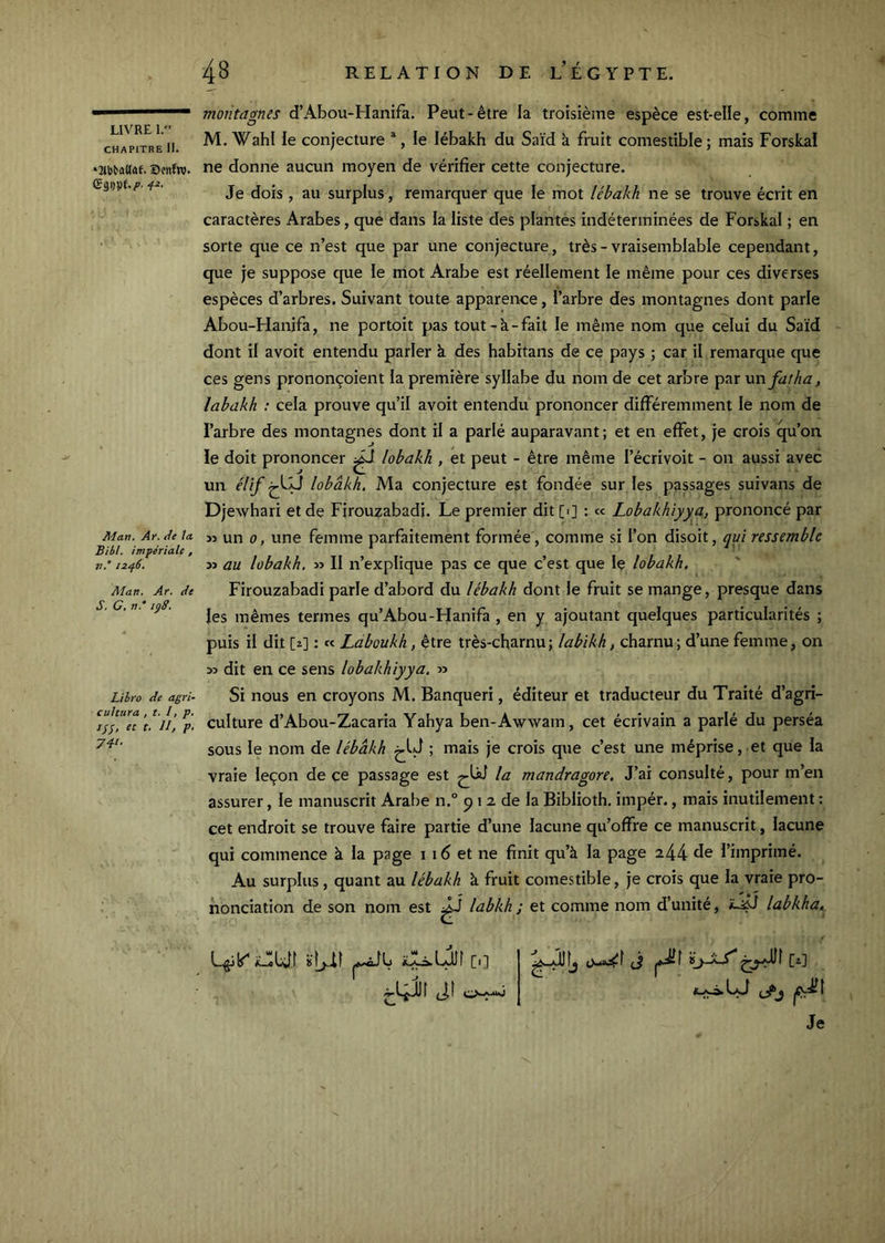 LIVRE 1. CHAPITRE II. •2^b^aUûf. X)enfw. f*' Man, Ar. de ta Bibt. impériale, n.° 12^6. Alan, Ar, de S, C, n,' lÿd. Lilro de agri- cultura , t, I, p, ///, et t. II, p. 741. montagnes d’Abou-Hanifa. Peut-être la troisième espèce est-elle, comme M. Wahl le conjecture ^, le lébakh du Saïd à fruit comestible; mais Forskaï ne donne aucun moyen de vérifier cette conjecture. Je dois , au surplus, remarquer que le mot lébakh ne se trouve écrit en caractères Arabes, que dans la liste des plantés indéterminées de For^kai ; en sorte que ce n’est que par une conjecture, très - vraisemblable cependant, que je suppose que le mot Arabe est réellement le même pour ces diverses espèces d’arbres. Suivant toute apparence, l’arbre des montagnes dont parle Abou-Hanifa, ne portoit pas tout-à-fait le même nom que celui du Saïd dont il avoit entendu parler à des habitans de ce pays ; car il remarque que ces gens prononçoient la première syllabe du nom de cet arbre par xxnfatha, labakh : cela prouve qu’il avoit entendu prononcer différemment le nom de l’arbre des montagnes dont il a parlé auparavant; et en effet, je crois qu’on le doit prononcer ^ lobakh , et peut - être même l’écrivoit - on aussi avec un élif lobakh, Ma conjecture est fondée sur les passages suivans de Djewhari et de Fjrouzabadi. Le premier dit [■] : « Lobakhiyya, prononcé par 35 un 0, une femme parfaitement formée, comme si l’on disoit, qui ressemble 33 au lobakh. 33 II n’explique pas ce que c’est que le lobakh. Firouzabadi parle d’abord du lébakh dont le fruit se mange, presque dans les mêmes termes qu’Abou-Hanifa , en y ajoutant quelques particularités ; puis il dit [î] : « Ldboukh, être très-charnu; labikh, charnu; d’une femme, on 33 dit en ce sens lobakhiyya. 33 Si nous en croyons M. Banqueri, éditeur et traducteur du Traité d’agri- culture d’Abou-Zacaria Yahya ben-Awwam, cet écrivain a parlé du perséa sous le nom de lébakh ; mais je crois que c’est une méprise, et que la vraie leçon de ce passage est la mandragore. J’ai consulté, pour m’en assurer, le manuscrit Arabe n.° p 12 de la Biblioth, impér., mais inutilement : cet endroit se trouve faire partie d’une lacune qu’offre ce manuscrit, lacune qui commence à la page i id et ne finit qu’à la page 244 fie l’imprimé. Au surplus, quant au lébakh à fruit comestible, je crois que la vraie pro- nonciation de son nom est JJ labkh ; et comme nom d’unité, labkha. L.gjk^ iLobJl ['] ti Jî ViSMs) j Je