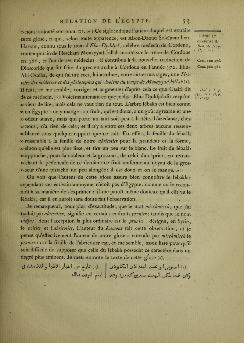 ✓ RELATION DEL ÉGYPTE. 53 35 nous a ajouté son nom. dj. 53 ( Ce sigle indique l’auteur duquel est extraite cette glose, et qui, selon toute apparence, est Abou-Daoud Soleïman ben- Hassan , connu sous le nom à'Ebn-Djoldjol, célèbre médecin de Cordoue, contemporain de Hescham Mouayyad-billah monté sur le trône de Cordoue en 366, et Tun de ses médecins : il contribua à-la nouvelle traduction de Dioscoride qui fut faite du grec en arabe à Cordoue en l’année 372. Ebn- Abi-Osaïba, de qui j’ai tiré ceci, lui attribue, entre autres ouvrages, une His- toire des médecins et des philosophes qui vivoient du temps de Mouayyad-billah [1]. Il faut, ce me semble, corriger et augmenter d’après cela ce que Casiri dit de ce médecin. ) « Voici maintenant ce que je dis : Ebn-Djoldjol dit ce qu’on 33 vient de lire ; mais cela ne vaut rien du tout. L’arbre lébakh est bien connu 33 en Egypte : on y mange son fruit, qui est doux, a un goût agréable et une 33 odeur suave, mais qui porte un tant soit peu à la tête. L’azédarac, chez 33 nous, n’a rien de cela ; et il n’y a entre ces deux arbres aucune ressem- 33 blance sous quelque rapport que ce soit. En effet, la feuille du lébakh 33 ressemble à la feuille de notre abricotier pour la grandeur et la forme, 33 sinon qu’elle est plus lisse, et tire un peu sur le blanc. Le fruit du lébakh 33 approche, povir la couleur et la grosseur, de celui du câprier, en retran- >3 chant le pédoncule de ce dernier : ce fruit renferme un noyau de la gros- 33 seur d’une pistache un peu alongée ; il est doux et on le mange. 33 On voit que l’auteur de cette glose assure bien connoître le lébakh ; cependant cet écrivain anonyme n’étoit pas d’Egypte, comme on le recon- noît à sa manière de s’exprimer : il me paroît même douteux qu’il eût vu le lébakh ; car il en auroit sans doute fait l’observation. Je remarquerai, pour plus d’exactitude, que le mot mischmisch, que j’ai traduit par signifie en certains endroits prunier ; tandis que le nom iddjas, dont l’acception la plus ordinaire est le prunier, désigne, en Syrie, le poirier et \abricotier. L’auteur du Kamous fait cette observation, et je pense qu’effectivement l’auteur de notre glose a entendu par mischmisch le prunier : car la feuille de l’abricotier est, ce me semble, assez lisse pour qu’il soit difficile de supposer que celle du lébakh possédât ce caractère dans un degré plus éminent.' Je mets en note le texte de cette gfose [2]. ['] I ^ f ^ f f [-j CHAPITRE ir. Biil, Ar. Hisp, t. Il, p. 202. Com. août 976. Com, juin 982. Ihid. t, I, p, 437 > t- ib P- loi et IJ J,