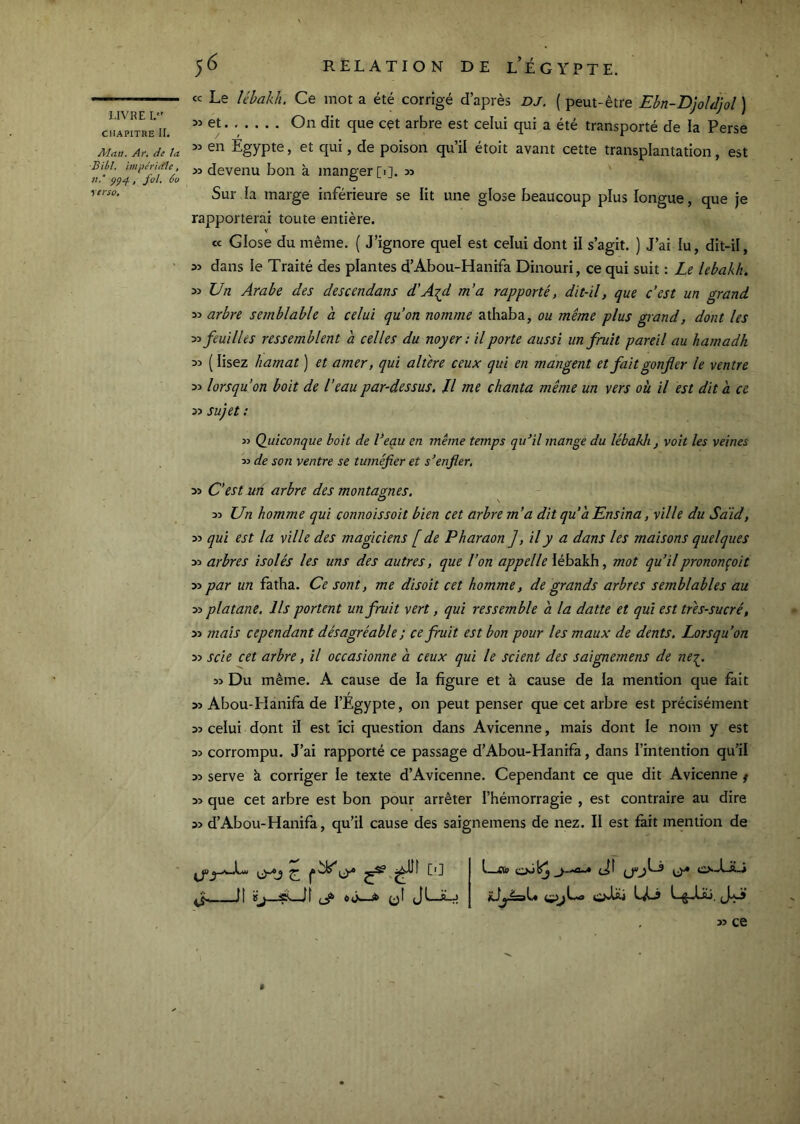 LIVRE I, CHAPITRE IL Man. Ar. de ta B il/l. imphidle, fol. 6o terso. <c Le lébakh. Ce mot a été corrigé d’après DJ. ( peut-être Ebn-D]oUjol ) et On dit que cet arbre est celui qui a été transporté de la Perse 3:» en Egypte, et qui, de poison qu’il étoit avant cette transplantation, est » devenu bon k manger [i]. » Sur la marge inférieure se lit une glose beaucoup plus longue, que je rapporterai toute entière. V et Glose du même. { J’ignore quel est celui dont il s’agit. ) J’ai lu, dit-il, » dans le Traité des plantes d’Abou-Hanifa Dinouri, ce qui suit : Le lebakk. yi Un Arabe des descendons d'A^d m’a rapporté, dit-il, que c’est un grand 35 arbre semblable a celui qu’on nomme athaba, ou même plus grand, dont les 33 feuilles ressemblent a celles du noyer: il porte aussi un fruit pareil au hamadh 33 ( lisez hamat ) et amer, qui altéré ceux qui en mangent et fait gonfer le ventre 33 lorsqu’on boit de l’eau par-dessus. U me chanta même un vers où il est dit a ce 33 sujet : 33 (Quiconque boit de Veau en même temps qu’il mange du lébakh , voit les veines 33 de son ventre se tuméfier et s’enfier, 33 C’est Mit arbre des montâmes. O \ 33 Un homme qui connoissoit bien cet arbre m’a dit qu’à Ensina, ville du Sdid, 33 qui est la ville des magiciens [ de Pharaon ],il y a dans les maisons quelques 33 arbres isolés les uns des autres, que l’on appelle lébakh, mot qu’ilprononçoit 33 par un fatha. Ce sont, me disoit cet homme, de grands arbres semblables au 33 platane. Ils portent un fruit vert, qui ressemble à la datte et qui est tres-sucré, 33 mais cependant désagréable ; ce fruit est bon pour les maux de dents. Lorsqu’on 33 scie cet arbre, il occasionne à ceux qui le scient des saignemens de ne-^. 33 Du même. A cause de la figure et à cause de la mention que fait 33 Abou-Hànifa de l’Egypte, on peut penser que cet arbre est précisément 33 celui dont il est ici question dans Avicenne, mais dont le nom y est 33 corrompu. J’ai rapporté ce passage d’Abou-Hanifa, dans l’intention qu’il 33 serve à corriger le texte d’Avicenne. Cependant ce que dit Avicenne f 33 que cet arbre est bon pour arrêter l’hémorragie , est contraire au dire 33 d’Abou-Hanifa, qu’il cause des saignemens de nez. Il est fait mention de It aLjf JLJLj o-t-îL» 33 ce