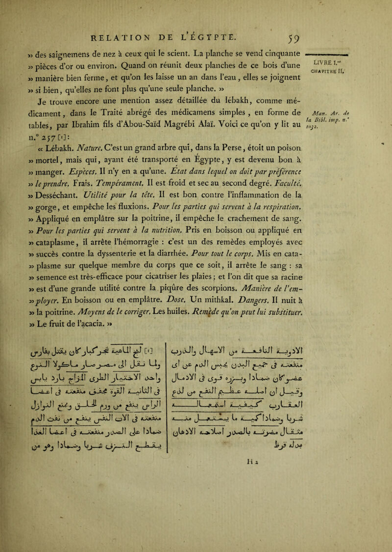 » des saic^nemens de nez à ceux qui le scient. La planche se vend cinquante « pièces d’or ou environ. Quand on réunit deux planches de ce bois d’une » manière bien ferme, et qu’on les laisse un an dans l’eau, elles se joignent » si bien, qu’elles ne font plus qu’une seule planche. » Je trouve encore une mention assez détaillée du lébakh, comme mé- dicament , dans le Traité abrégé des médicamens simples , en forme de tables, par Ibrahim fils d’Abou-Saïd Magrébi Alaï. Voici ce qu’on jr lit au 11.° 257 [']: cc Lébakh. Nature. C’est un grand arbre qui, dans la Perse, étoit un poison » mortel, mais qui, ayant été transporté en Egypte, y est devenu bon k » manger. Especes, 11 n’y en a qu’une. Etat dans lequel on doit par préférence » le prendre. Frais. Tempérament. Il est froid et sec au second degré. Faculté. Desséchant. Utilité pour la tête. II est bon contre l’inflammation de la » gorge, et empêche les fluxions. Pour les parties qui servent a la respiration. » Appliqué en emplâtre sur la poitrine, il empêche le crachement de sang. JJ Pour les parties qui servent a la nutrition. Pris en boisson ou appliqué en >•> cataplasme, il arrête l’hémorragie : c’est un des remèdes employés avec >5 succès contre la dyssenterie et la diarrhée. Pour tout le corps. Mis en cata- 33 plasme sur quelque membre du corps que ce soit, il arrête le sang : sa 33 semence est très-efficace pour cicatriser les plaies; et l’on dit que sa racine 33 est d’une grande utilité contre la piqûre des scorpions. Maniéré de l’em- y>ployer. En boisson ou en emplâtre. Dose. Un mithkal. Dangers. II nuit k >3 la poitrine. Moyens de le corriger. Les huiles. Rem\de qu’on peut lui substituer. 33 Le fruit de l’acacia. 33 (Jxsj (jlf ^1C'] f KSaéXtjk àjiJf ü—(j Jjîyjf fjj ( ôuj I L.â.x. f (j * X>ÜU.e J î (Jx. î li 2 A Jk_sUfl .iVf lit—*..<5 ^ ^-23.11 g.—îi_c X LjI qÎ cjjl—iLjJf [ Li (jLiiVt LIVRE V CHAPITRE If. Man. Ar. Je ta lUél, imp. »■' inj2.