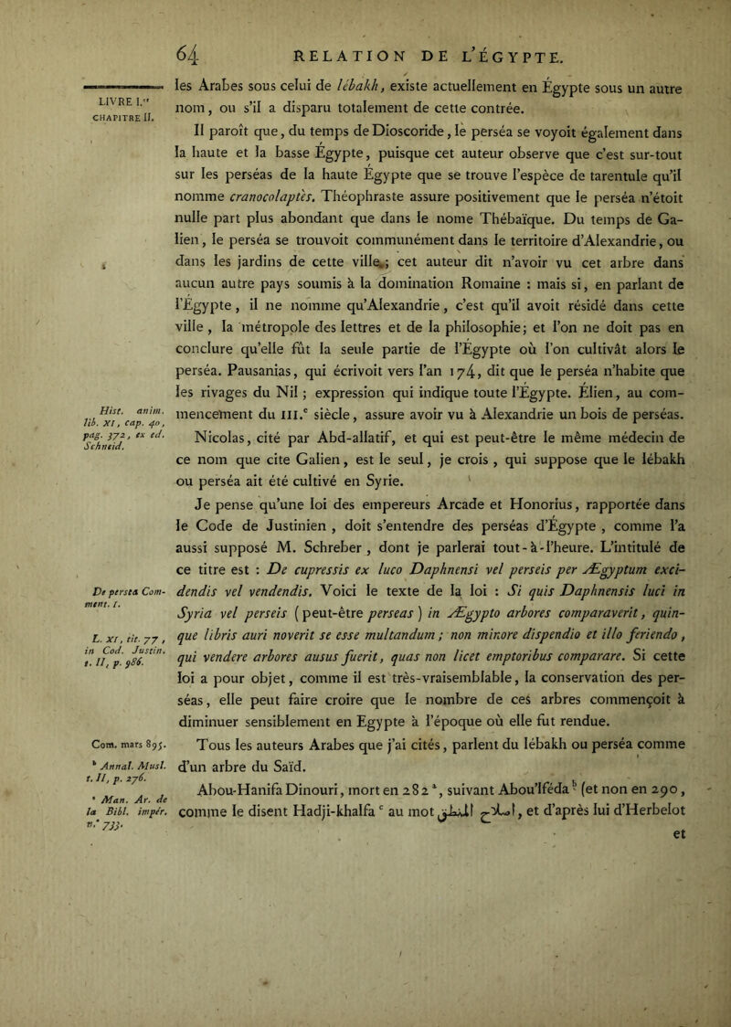 CHAPITRE II. Hist. atiim, Vib. XI, cap. 40, fo-S- }V=‘> « Schntid. Ve perse» Com- ment. /. L. XI, tk. 77 , in Cod. Justin, t, II, f. ÿ86. Com, mars 895. * Annal. AIusî. r, II, p. lyô. • Man. Ar. de la Bill, impér, v.-yjj. 64 RELATION DEL’ÉGYPTE. les Arabes sous celui de lébakh, existe actuellement en Égypte sous un autre nom, ou s’il a disparu totalement de cette contrée. II paroît que, du temps de Dioscoride, lè perséa se voyoit également dans la haute et la basse Egypte, puisque cet auteur observe que c’est sur-tout sur les perséas de la haute Egypte que se trouve l’espèce de tarentule qu’il nomme cranocolapùs. Théophraste assure positivement que le perséa n’étoit nulle part plus abondant que dans le nome Thébaïque. Du temps de Ga- lien, le perséa se trouvoit communément dans le territoire d’Alexandrie, ou N dans les jardins de cette villeî,; cet auteur dit n’avoir vu cet arbre dans' aucun autre pays soumis à la domination Romaine : mais si, en parlant de l’Egypte, il ne nomme qu’Alexandrie , c’est qu’il avoit résidé dans cette ville , la métropole des lettres et de la philosophie; et l’on ne doit pas en conclure qu’elle fût la seule partie de l’Égypte où l’on cultivât alors le perséa. Pausanias, qui écrivoit vers l’an 1/4, dit que le perséa n’habite que les rivages du Nil ; expression qui indique toute l’Égypte. Élien, au com- mencement du III.® siècle, assure avoir vu à Alexandrie un bois de perséas. Nicolas, cité par Abd-allatif, et qui est peut-être le même médecin de ce nom que cite Galien, est le seul, je crois , qui suppose que le lébakh ou perséa ait été cultivé en Syrie. ' Je pense qu’une loi des empereurs Arcade et Honorius, rapportée dans le Code de Justinien , doit s’entendre des perséas d’Egypte , comme l’a aussi supposé M. Schreber , dont je parlerai tout - à ■ l’heure. L’intitulé de ce titre est : De cupressis ex luco Daphnensi vel perseis per Ægyptum exci- dendis vel vendendis. Voici le texte de la loi : Si quis Daphnensis luci in Syria vel perseis ( peut-être perseas ) in Ægypto arbores comparaverit, quin- que libris auri noverit se esse multandurn ; non minore dispendio et illo feriendo, qui vendere arbores ausus fuerit, quas non licet emptoribus comparare. Si cette loi a pour objet, comme il est très-vraisemblable, la conservation des per- séas , elle peut faire croire que le nombre de ces arbres commençoit à diminuer sensiblement en Egypte à l’époque où elle fut rendue. Tous les auteurs Arabes que j’ai cités, parlent du lébakh ou perséa comme d’un arbre du Saïd. Abou-Hanifa Dinouri, mort en 282 suivant Abou’lféda ' (et non en 290, comme le disent Hadji-khalfa ® au mot d’après lui d’Herbelot et