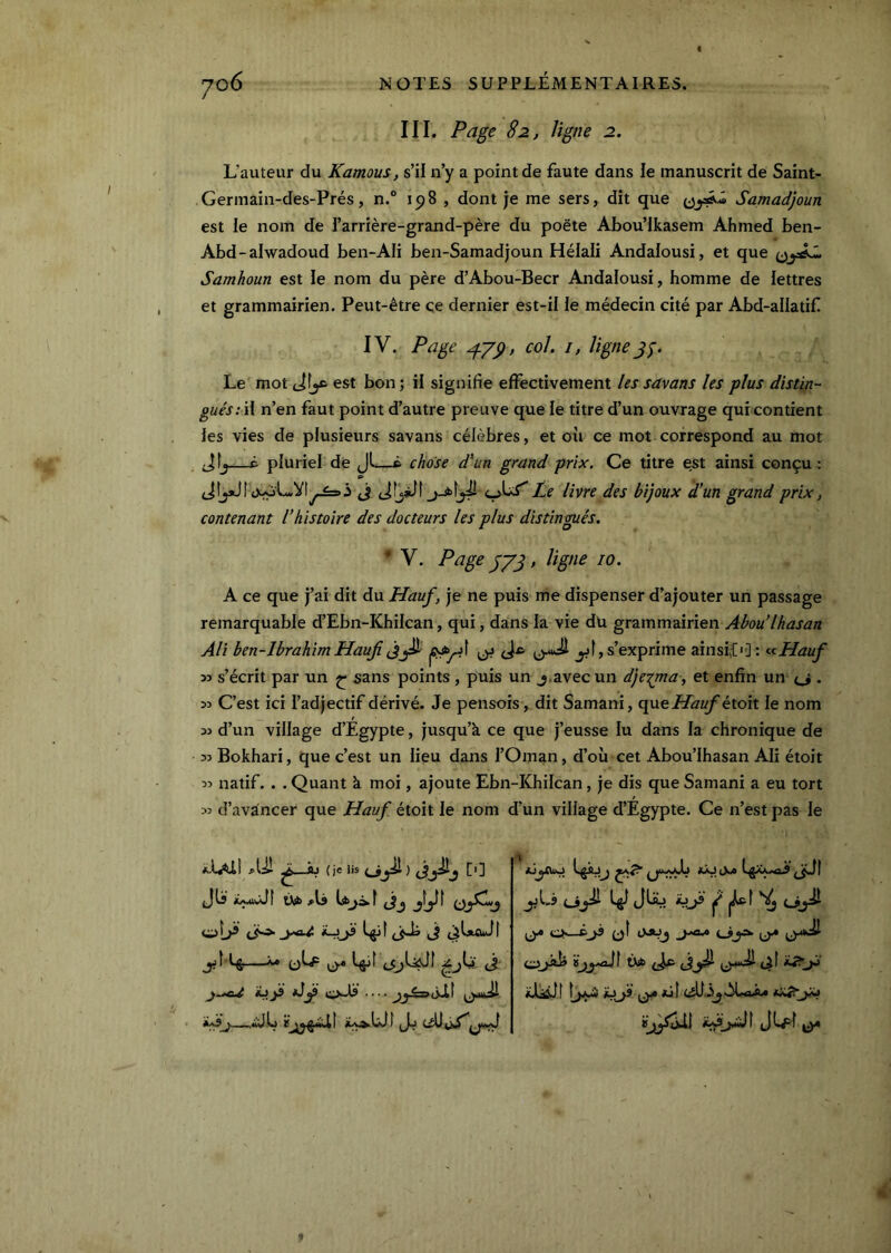 III. Page 82, ligne 2. L’auteur du Kamous, s’il n’y a point de faute dans le manuscrit de Saint- Germain-des-Prés, n.° 15)8 , dont je me sers, dit que Samadjoun est le nom de l’arrière-grand-père du poète Abou’Ikasem Ahmed ben- Abd-alwadoud ben-AIi ben-Samadjoun Hélali Andalousi, et que Samhoun est le nom du père d’Abou-Becr Andalousi, homme de lettres et grammairien. Peut-être çe dernier est-il le médecin cité par Abd-aüatif. IV. Page 47^, col. I, ligne jj. Le mot tiîj* est bon; il signifie effectivement les savons les plus distin- gués :ï\ n’en faut point d’autre preuve que le titre d’un ouvrage qui contient les vies de plusieurs savans célèbres, et où ce mot correspond au mot Jîj—c pluriel de Jl—ê chose d'un grand prix. Ce titre est ainsi conçu: j JfjsJl Le livre des bijoux d’un grand prix, contenant l’histoire des docteurs les plus distingués. ' V, Page Ly3» liÿic 10. A ce que j’ai dit du Hauf, je ne puis nie dispenser d’ajouter un passage remarquable d’Ebn-Khilcan, qui, dans la vie dü grammairien Abou’lhasan Ali ben-IbrahimHauji yl,s’exprime ainsi,{•]: ^<iHauf 5> s’écrit par un ^ sans points , puis un j,avec un dje-tjna , et enfin un {_j . 35 C’est ici l’adjectif dérivé. Je pensois, dit Samani, apx^Hauf èxcAi le nom 35 d’un village d’Egypte, jusqu’à, ce que j’eusse lu dans la chronique de 35 Bokhari, que c’est un lieu dans l’Oman, d’où cet Abou’lhasan Ali étoit 55 natif. . . Quant à moi, ajoute Ebn-Khilcan, je dis que Samani a eu tort 35 d’avancer que Hauf étoit le nom d’un village d’Egypte. Ce n’est pas le ^—flJ {je lis jjls «...iuÂiî ùib oLP LjjÎÎ (JjJi Jl jjLi ^ 0^ CS-»jS 0Î ij.* *JLsûJt jül f