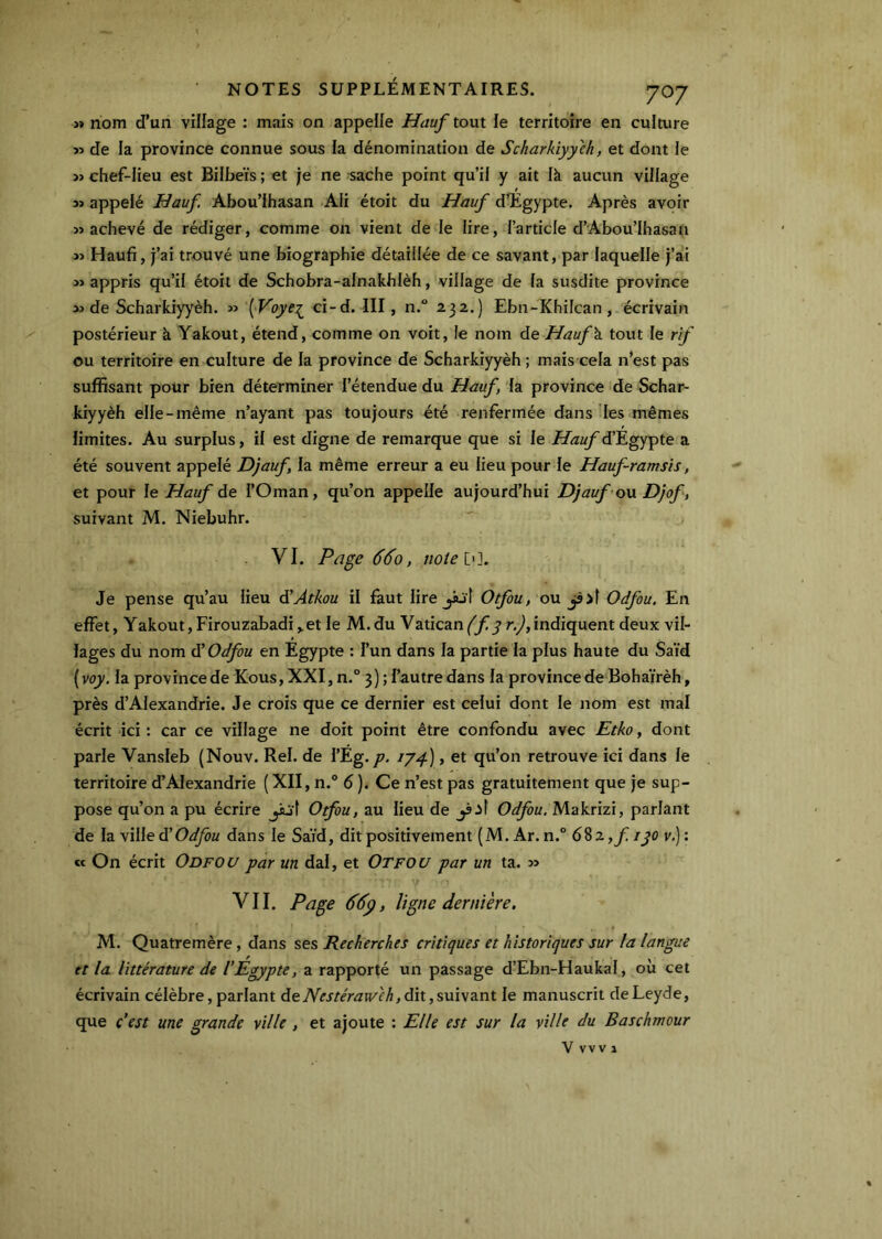 « nom d’un village : mais on appelle Hauf tout le territoire en culture >3 de la province connue sous la dénomination de Scharhïyych, et dont le >3 chef-lieu est Bilbeïs ; et je ne sache point qu’il y ait là aucun village 3» appelé Hauf. Abou’ihasan Ali étoit du Hauf d’Egypte, Après avoir 33 achevé de rédiger, comme on vient de le lire, l’article d’Abou’Ihasan >3 Haufi, j’ai trouvé une biographie détaillée de ce savant, par laquelle j’ai 33 appris qu’il étoit de Schobra-alnakhlèh, village de la susdite province 33 de Scharkiyyèh. 33 ( F'oye^ ci-d. III, n. 232.) Ebn-Khilcan, écrivain postérieur à Yakout, étend, comme on voit, le nom de Hauf\ tout le rif ou territoire en culture de la province de Scharkiyyèh ; mais cela n’est pas suffisant pour bien déterminer l’étendue du Hauf, la province de Schar- kiyyèh elle-même n’ayant pas toujours été renfermée dans les mêmes limites. Au surplus, il est digne de remarque que si le i/Æw/d’Egypte a été souvent appelé Djauf la même erreur a eu lieu pour le Hauf-ramsis, et pour le Hauf de l’Oman, qu’on appelle aujourd’hui Djauf o\x Djof, suivant M. Niebuhr. VI. Page 660, notebl. Je pense qu’au lieu SAtkou il faut lire jiüt Otfou, o\x Odfou. En effet, Yakout, Firouzabadi,. et le M. du Vatican (f y r.), indiquent deux vil- lages du nom ù’Odfou en Egypte : l’un dans la partie la plus haute du Saïd {voy. la province de Kous, XXI, n.® 3 ) ; l’autre dans la province de Bohaïrèh, près d’Alexandrie. Je crois que ce dernier est celui dont le nom est mal écrit ici : car ce village ne doit point être confondu avec Etko, dont parle Vansleb (Nouv. Rel. de l’Eg.1J4), et qu’on retrouve ici dans le territoire d’Alexandrie (XII, n.° 6 ). Ce n’est pas gratuitement que je sup- pose qu’on a pu écrire ^'t Otfou, au lieu de Odfou, Makrizi, parlant de la villed’O^M dans le Saïd, dit positivement (M. Ar. n.” 6^z,fiyo v.): « On écrit Odfou par un dal, et Otfou par un ta. 33 VII. Page 66p, ligne dernière. M. Quatremère, dans ses Recherches critiques et historiques sur la langue et la littérature de l'Egypte, a rapporté un passage d’Ebn-Haukal, ou cet écrivain célèbre, parlant dedit,suivant le manuscrit deLeyde, que c'est une grande ville , et ajoute : Elle est sur la ville du Baschmour V vvV î