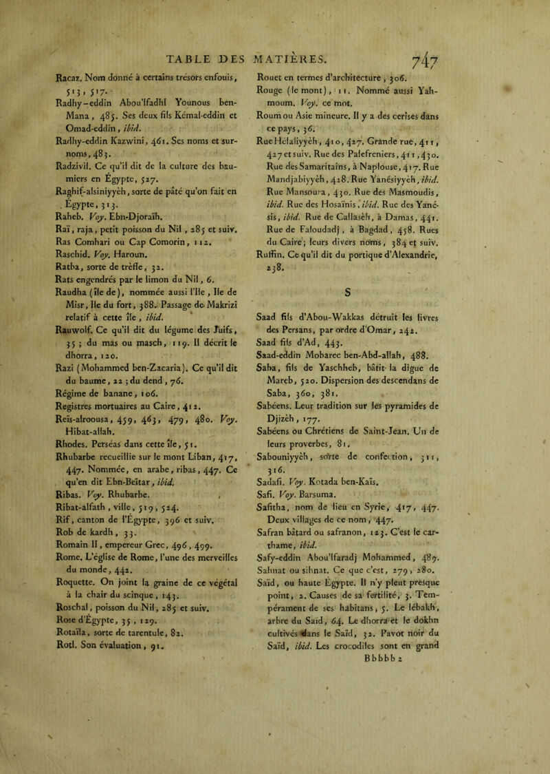 Racar, Nom donné à certains trésors enfouis, 5>î. 5>7- Radhy-eddin Abou’IfadhI Younous ben- Mana , 485. Ses deux fils Kcmal-eddin et Omad-eddin, ibtd. Radhy-eddin Kazwini, 461. Ses noms et sur- noms ,483- Radzivil. Ce qu’il dit de la culture des bau- miers en Égypte, 527. Raghif-alsiniyyèh,sorte de pâté qu’on fait en . Égypte, 51 J. Raheb, Voj>. Ebn-Djoraïh. Raï, raja, petit poisson du Nil , 285 et suiv. Ras Comhari ou Cap Comorin, 112. Rasebid. Vqy, Haroun. Ratba, sorte de trèfle, 32. Rats engendrés par le limon du Nil, 6. Raudha (île de), nommée aussi l’ile , Ile de Misr, Ile du fort, 388.. Passage de'Makrizi relatif à cette île , ihid. Rauwolf. Ce qu’il dit du légume des Juifs, 35 ; du mas ou masch, 119, Il décrit le dhorra, 120. Razi (Mohammed ben-Zacaria). Ce qu’il dit du baume, 22 ; du dend , 76. Régime de banane, 106. Registres mortuaires au Caire, 412. Reïs-alroousa, 459, 463, 479» 480. Voy. Hibat-allah. Rhodes. Perséas dans cette île, Jr. Rhubarbe recueillie sur le mont Liban, 41 y, 447. Nommée, en arabe, ribas, 447. Ce qu’en dit Ebn-Beïtar, ibid. Ribas. Voy. Rhubarbe. , Ribat-alfath , ville, 519, 524. Rif, canton de l’Égypte, 396 et suiv. Rob de kardh , 33. Romain II, empereur Grec, 496,499. Rome. L’église de Rome, l’une des merveilles du monde, 441. Roquette. On joint la graine de ce végétai à la chair du scinque, 143. Roschal, poisson du Nil, 285 et suiv. Rose d’Égypte, 35 , 129. Rotaïla, sorte de tarentule, 82. Rôti. Son évaluation, 91. Rouet en termes d’architecture , 306. Rouge (le mont), 11. Nommé aussi Yah- moum. Voy. ce mot, Roum ou Asie mineure. Il y a des cerises dans ce pays, 36. RueHélaliyyèh, 4*o, 4*7. Grande rue, 41 r, 427 et suiv. Rue des Palefreniers, 411,430. Rue des Samaritains, à Naplouse, 417. Rue Mandjabiyyèh, 428. Rue Yanésiyyèh, ibid. Rue Mansouia, 430. Rue des Masmoudis, ibid. Rue des Hosaïnis,*//'/^. Rue des Yané- sis, ibid. Rue de Callasèh, à Damas, 44'• Rue de Faloudadj, à Bagdad, 458. Rues du Caire; leurs divers noims, 384 et suiv, Ruflin. Ce qu’il dit du portique d’Alexandrie, 238. S Saad fils d’Abou-Wakkas détruit les livres des Persans, par ordre d’Omar, 242. Saad fils d’Ad, 443. Saad-eddin Mobarec ben-Abd-allah, 488. Saba, fils de Yaschheb, bâtit’la digue de Mareb, J20. Dispersion des descendans de Saba, 360, 381, Sabéens. Leur tradition sur les pyramides de Djizèh, 177. Sabéens ou Chrétiens de Saint-Jean. Un de leurs proverbes, 81. Sabouniyyèh, soVte de confection, 311, 316. Sadafi. Vny. Kotada ben-Kaïs. Safi. P'oy. Barsuma. Safitha, nom de lieu en Syrie, 4>7> 447- Deux villages de ce nom, 447. Safran bâtard ou safranon, 123. C’est le car- thame, ibid. Safy-eddin Abou’lfaradj Mohammed, 489. Sahnat ou sihnat. Ce que c’est, 279, 280. Saïd, ou haute Égypte. Il n’y pleut presque point, 2. Causes de sa fertilité, 3. Tem- pér.iment de ses habitans, 5. Le lébakh, arbre du Saïd, 64. Le dhorra et le dokhn cultivés dans le Saïd, 32. Pavot noir du Saïd, ibid. Les crocodiles sont en grand Bbbbb 2