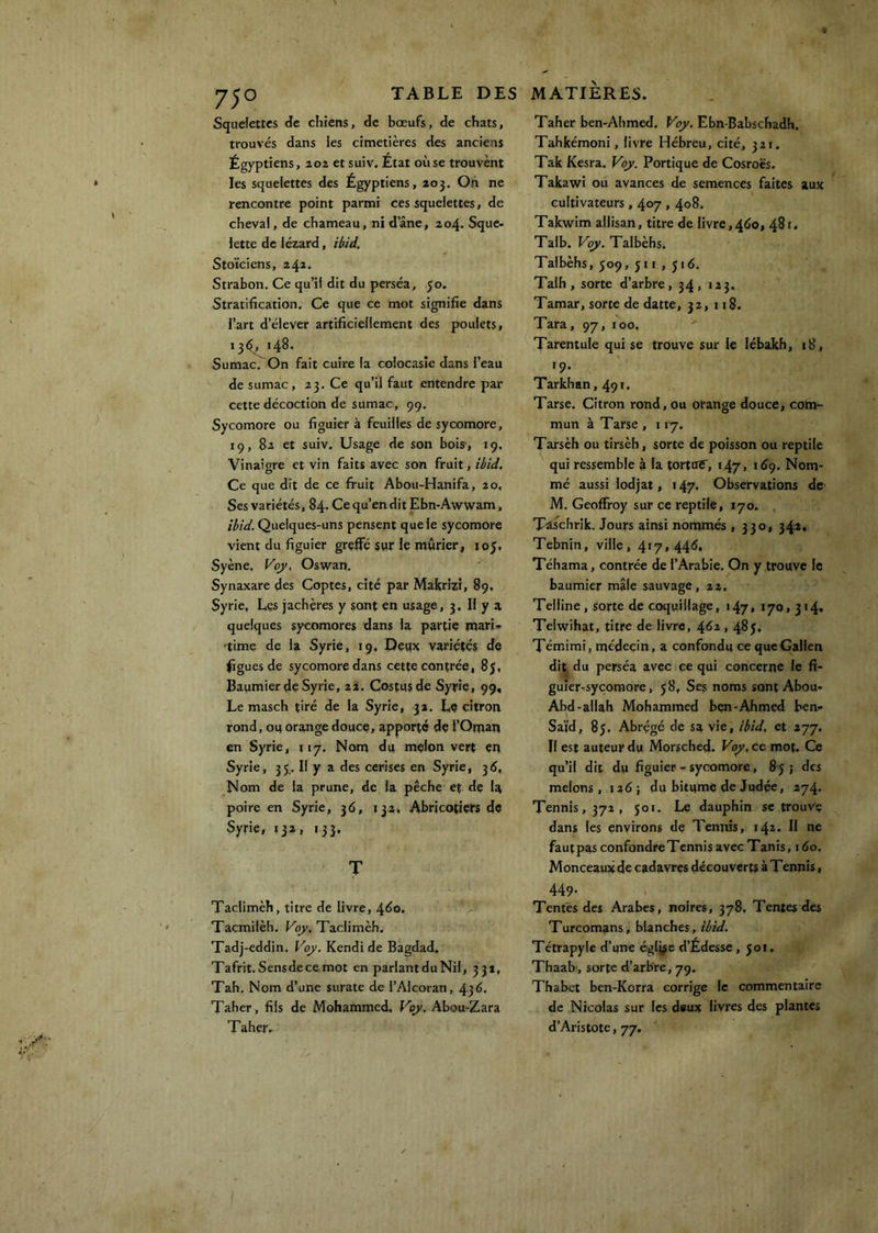 Squefettcs de chiens, de bœufs, de chats, trouvés dans les cimetières des anciens Égyptiens, 202 et suiv. État où se trouvent les squelettes des Égyptiens, 203. Oh ne rencontre point parmi ces squelettes, de cheval, de chameau, ni dane, 204. Sque- lette de lézard, ibid. Stoïciens, 241. Strabon. Ce qu’il dit du perséa, 50. Stratification, Ce que ce mot signifie dans l’art d’élever artificiellement des poulets, 13^, 148. Sumac. On fait cuire la colocasîe dans l’eau de sumac, 23. Ce qu’il faut entendre par cette décoction de sumac, 99. Sycomore ou figuier à feuilles de sycomore, 19, 82 et suiv. Usage de son bois-, 19. Vinaigre et vin faits avec son fruit, ibid. Ce que dit de ce fruit Abou-Hanifa, 20, Ses variétés, 84. Ce qu’en dit Ebn-Awwam, ibid. Quelques-uns pensent que le sycomore vient du figuier greffé sur le mûrier, loj, Syène, Vo}’, Oswan. Synaxare des Coptes, cité par Makrizi, 89, Syrie, Les jachères y sont en usage, 3. 11 y a quelques sycomores dans la partie mari- time de la Syrie, 19. Deux variétés de figues de sycomore dans cette contrée, 85, Bapmier de Syrie, 2I, Costusde Syrie, 99, Le masch thé de la Syrie, 32. Le citron rond, 01} orange douce, apporté de l’Oman en Syrie, 117. Nom du melon vert en Syrie, 35.. Il y a des cerises en Syrie, 315, Nom de la prune, de la pêche et de la poire en Syrie, 36, 132. Abricotiers de Syrie, 13a, 133, T Taclimèh, titre de livre, 4^0. Tacmilèh. For. Taclimèh. Tadj-eddin. Voy. Kendi de Bagdad. Tafrit. Sensdecemot en parlant du Nil, 331, Tah. Nom d’une surate de l’Alcoran, 436, Taher, fils de Mohammed. Vqy, Abou-Zara Taher- Taher ben-Ahmed, Voy, Ebn-Babschadh. Tahkémoni, livre Hébreu, cité, 321. Tak Kesra. Voy. Portique de Cosroës. Takawi ou avances de semences faites aux cultivateurs, 407,408. Takwim allisan, titre de livre,460, 481, Talb. Vqy. Talbèhs. Talbèhs, 509, ji I , J16. Talh, sorte d’arbre, 34, 123. Tamar, sorte de datte, 32, n8. Tara, 97, 100. Tarentule qui se trouve sur le lébakh, 18, 19. Tarkhan, 491. Tarse. Citron rond, ou orange douce, com- mun à Tarse , 117. Tarsèh ou tirsèh, sorte de poisson ou reptile qui ressemble à la tortoî, 147, 1^9. Nom- mé aussi lodjat, 147. Observations de M. Geoffroy sur ce reptile, 170. Tâschrik. Jours ainsi nommés » 330, 342, Tebnin, ville, 417,446, Téhama, contrée de l’Arabie. On y trouve le baumier mâle sauvage, 22. Telline, sorte de coquillage, 147, 170,314, Telwihat, titre de livre, 462,485. Témimi, médecin, a confondu ce que Galien dit du perséa avec ce qui concerne le fi- guier-sycomore, 58, Ses noms sont Abou- Abd-allah Mohammed ben-Ahmed ben- Saïd, 85. Abrégé de sa vie, ibid. et 277. Il est auteur du Morsched. Puy.ce mot. Ce qu’il dit du figuier - sycomore, 85 ; des melons, 126; du bitume de Judée, 274. Tennis, 372, 501. Le dauphin se trouve dans les environs de Tennis, 142- H ne fautpas confondreTennis avec Tanis, 160. Monceaux de cadavres découverts à Tennis, 449. Tentes des Arabes, noires, 378, Tentes des Turcomans, blanches, ibid. Tétrapyle d’une église d’Édesse ,501, Thaab, sorte d’arbre, 79. Thabct ben-Korra corrige le commentaire de Nicolas sur les deux livres des plantes d’Aristote, 77.