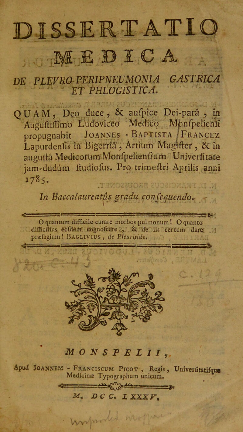 DI SSERT ATIO MEDICA J - .f T --J' v k . . * * !♦ DE PLEVR0-PERIPNEUM0N1A GASTRICA Et PHLOGiSTlCA. - QUAM, Deo duce , 8c aufpice Dei-para , in Auguftiflimo Ludoviceo Medico M^nfpelienii propugnabit Joannes - Baptista/Francez Lapurdenfis in BigefriA , Artium Magtfter, & in augulta Medicorum Monfpelienfium Univerfitate janvdudum ftudiofus. Pro trimeftri Aprilis anni i78S. .1 )C*\ v* v. *' : l c. J , - -.. , v X . i .« ; In Baccalaureatus gradu consequendo,- - < ■ = ■ • ■' =ggj±gi ly O quantnm difficile curare morbos pulmonum! O quanto difficilius fofdem coguofcere Si de iis certum dare prsefagium! Baglivius, de Pleuritide. '2 =» sasa —;=======^ssa=ag=aag> r r '• T • • ' T i 'i • . ' r r , MONSPEI1I> Apud Joannem - Franciscum Picot , Regis, Univerfitatifqu* Medicin* Typographum unicum. M. DCC. JLXXXr»