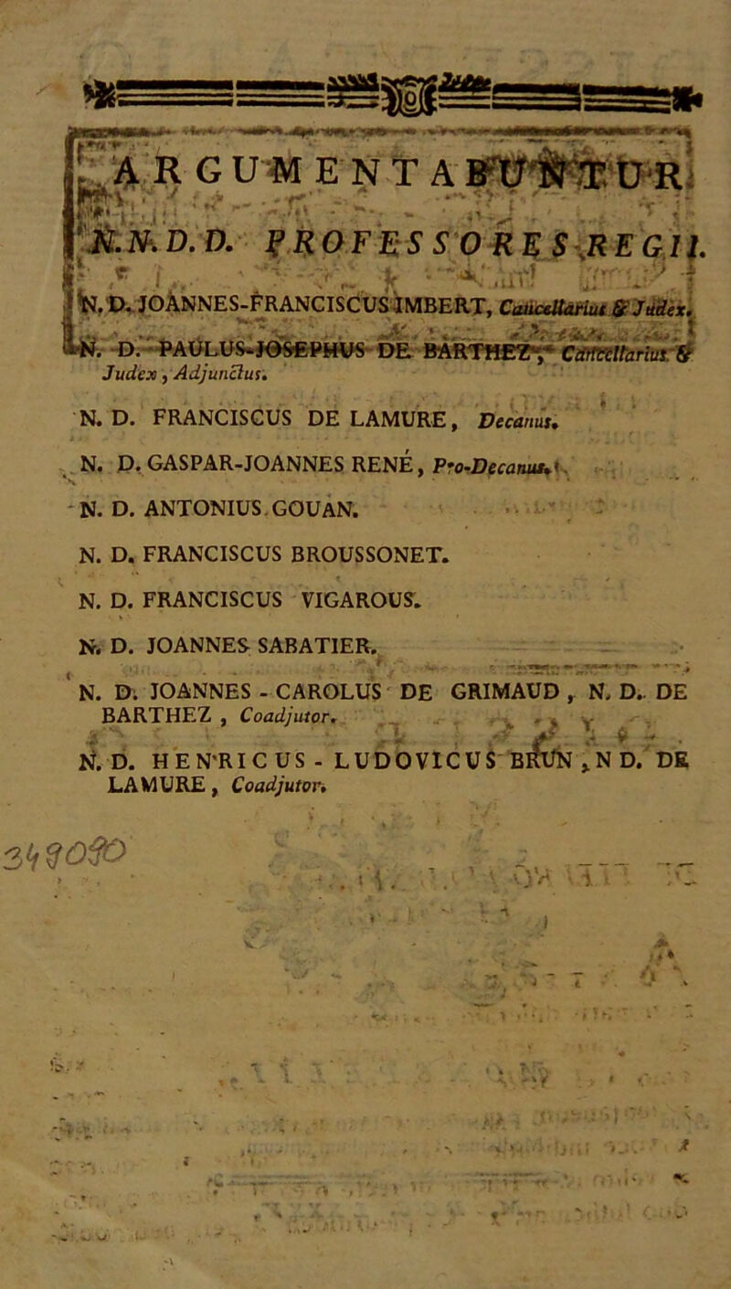 f A 1 ARGUMENTA»' »W*\ ' •• _ -- * :.**•• - o, * it te n n v i? n ir n c c o N. »D.D. f R 0 F E S S 0 R E S ,R E GI1. £ ,r :L, • *? - ,v ;r .•••'•' •? ta. D. JOANNES-FRANCISCUSIMBERT, CaiiceUariut & Judex. L i . J*5 C' '.... * «V -*.•&:< . : F. D. PAULUS-J05€PMUS DE BARTfiEZy Cdrttill'arius:& Judex, Adjunclur. N. D. FRANCISCUS DE LAMURE, Decanus, N. D. GASPAR-JOANNES RENE, Pro-Decanus,< N. D. ANTONIUS. GOUAN. N. D. FRANCISCUS BROUSSONET. N. D. FRANCISCUS VIGAROUS. N. D. JOANNES SABATIER. N. Di JOANNES - CAROLUS DE GRIMAUD , N. D.. DE BARTHEZ , Coadjutor. Z i ] M 4*. A 8 ' N. D. HEN'RICUS - LUDOVICUS BKT/N ,ND. DE LAMURE, Coadjutor, >,/,9050 . 'i cjy ; •>. ■ * _»;* j * ••• ’( '