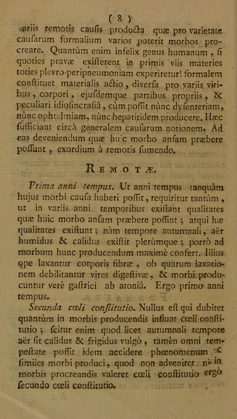 ijiriis remotis caufis produ&a quae pro varietate caufarum formalium varios poterit morbos pro- creare. Quantum enim infelix genus humanum , fi quoties prava: exiflerent in primis viis materies toties plevro-peripneumoniam experiretur! formalem confiituet materialis atfiio, diverfa pro variis viri- bus , corpori , ejufdemque partibus propriis, peculiari idiofincrafia, cum poffit nunc dyfenteriam, nunc ophtalmiam, nunc hepatitidem producere. Haec fufficiant circa generalem caufarum notionem. Ad eas deveniendum quae hu:c morbo anfam praebere poliunt , exordium a remotis fumendo. Remota. Prima anni tempus. Ut anni tempus tanqu^m hujus morbi caufa haberi poffit, requiritur tantum , ut in variis anni temporibus exiftant qualitates quae huic morbo anfam praebere pofiint $ atqui hae qualitates exiftunt; nam tempore autumnali, aer humidus 8t calidus exifiit plerumque 5 porro ad morbum hunc producendum maxime confert. Illius qpe laxantur corporis fibrae , ob quarum laxatio- nem debilitantur vires digeftivae, 8c morbi produ- cuntur vere gafirici ab aronia. Ergo primo anni tempus. Secunda ccdi confutatio. Nullus eftqui dubitet quantum in morbis producendis influat coeli confti- rutio \ fcitur enim quod licet autumnali tempore aer fit calidus 8c frigidus vulgo , tamen omni tem- peftate poffit idem accidere phcenomenum fimiles morbi produci, quod non adveniret n*1 ^ morbis procreandis valeret coeli confiitutio erS° fecundo coeli confiitutio.