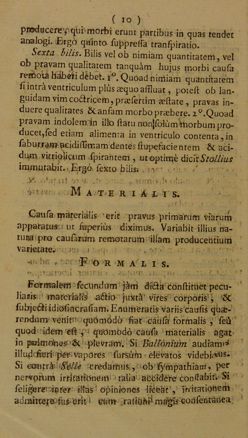 producere qui morbi erunt partibus in quas tendet analogi. ®rgd quinto fuppretfa tranfpiratio. Sexta bilis. Bilis vel ob nimiam quantitatem, vel ® pravam qualitatem tanquam hujus morbi caufa remota hdbeti debet. i'°. Quoad nimiam quantitatem h intra ventriculum plus aequo affluat, poteft ob lan- guidam vim co&ricem, praefertim aeflate , pravas in- duere qualitates Scanfam morbo prtebere. 2°.Quoad pravam indolem in illo ftatu nonjfblum Ynorbum pro- ducet, fed etiam alimenta in ventriculo contenta,in faburFamaeidifflrr.am dentes ftupefacientem & aci- dum vitriolicum fpirantem , ut optime dicit Stallius immutabit., Ergo fexto bilis* . iv , / y. .-A-ir u'1 v? *i. r ?tirn<>•!*» >< • . Materiajlis. Caufa materialis erit pravus primarum viarum apparatus- ut ftaperius diximus. Variabit illius na- tuua pro caularum remotarum illam producentium varietate; ■ >2. . i -u. br » • . *F o R M A L I S. loiu-l; > si.Uvr. j). ;i<* ‘. L ' Formalem fecundum jam di&a conftiniet pecu- liaris materialis a&io juxta vires corporis', 8c fubjedb idiofincrafiam. Enumeratis variis caufis qua;- rendurr* vettifn quomodo fiat caufa formalis , feir quod idem eft , quomodo caufa materialis agat in palmOnes plevram. Si Balldnium audiam'1* il!uddferi:rf)e^vapores fursum elevatos videbi<«us* Si eonrrAi!(iS%//e credamus, ob fympathiam > per newrpAim irritationem talia addidere conflabit. Si feligbre^fifer illas opiniones liceat', irritatiottem adnriite£B^fo&erit < eum ma^is confentanea