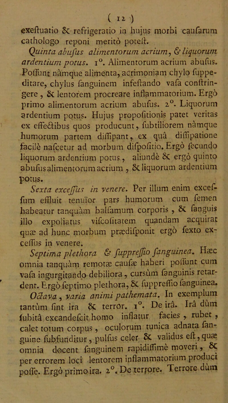 exeftuatio & refrigeratio in hujus morbi caufarum cathologo reponi merito potell. Quinta abufus alimentorum acrium, & liquorum ardentium potus. i°. Alimentorum acrium abufus. Polfunt namque alimenta, acrimoniam chylo fuppe- ditare, chylus fanguinem infeftando vafa conftrin- gere , S>t lentorem procreare inflammatorium. Ergo primo alimentorum acrium abufus. 2°. Liquorum ardentium potus. Hujus propofitionis patet veritas ex effedfibus quos producunt, fubtiliorem namque humorum partem difflpant, ex qua diffipatione facile nafcetur ad morbum difpofitio. Ergo fecundo liquorum ardentium potus, aliunde 8c ergo quinto abufus alimentorumacrium , Stliquorum ardentium potus. Sexta excejjus in venere. Per illum enim excef- fum effluit tenuior pars humorum cum femen habeatur tanquam balfamum corporis , 8t fanguis illo expoliatus vifeofitatem quandam acquirat quae ad hunc morbum pra:difponit ergo fexto ex- cefTus in venere. Septima plethora & fupprejfio /anguinea. Haec omnia tanquam remotae caufae haberi potiunt cum vafa ingurgitando debiliora, cursum fanguinis retar- dent. Ergofeptimo plethora, & fuppreffio fanguinea. Oclava , varia animi pathemata. In exemplum tantum fint ira 8t terror. i°. De ira. Ira dum fubita excandefcit homo inflatur facies , rubet , calet totum corpus, oculorum tunica adnata fan- guine fubfunditur, pulfus celer St validus eft, quae omnia docent fanguinem rapidiflime moveri, 8C per errorem loci lentorem inflammatorium produci poffe. Ergo primo ira. 2°. De terfore. Terrore dum