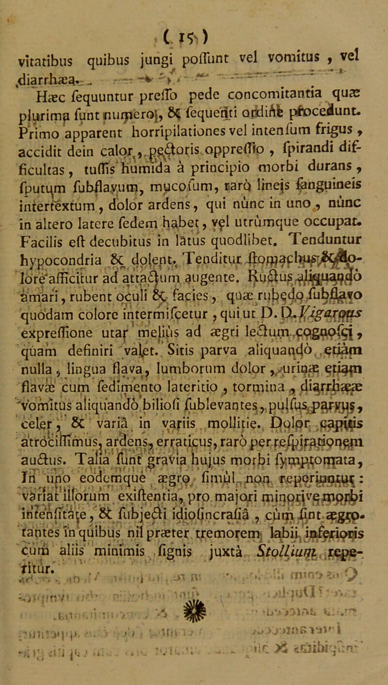 ( **) viratibus quibus jungi poflunt vel vomitus , vel ,diarrhae^r.- - *** V >' '■*** ’ Haec fequuntur prefTo pede concomitantia quae plurimp funt muperoj, 8C fequedti ordirife pfocetiunt. Primo apparent horripilationes vel intenfum frigus , accidit dein calor,,.gloris oppreffio , fpirandi dif- ficultas , tuffis humida a principio morbi durans, fputqm fubfla.vum, mucofum, raro lineis fanguineis intertextum , dolor ardens, qui nunc in uno , nunc in altero latere fedem habet, vpl utrumque occupat. Facilis eft decubitus in latus quodlibet. Tenduntur hypocondria & dolept. Tenditur 4° lore afficitur ad atta&um augente. Ru(aus.a%u^3o amari, rubent opuli 6t facies, quae ru^dq/u^^fo quodam colore intermifcetur , qui ut D. (X Ifigarous expreffione utar melius ad aegri lenium cogaofcj , quam definiri valet. Sitis parva aliquando etiam nulla, lingua flava, lumborum dolor, urinae etiatn flavae cum fedimento lateritio , tormina,, dUrrhaeae Vomitus aliquando biliofi fublevanres, pulfus^;^Fj{^§, celer, Sc varia in variis mollitie. Dolor captris atrociilirnus, ardens, erraticus, raro per refpirarione.nl au&us. Talia funt gravia hujus morbi fympt;omata, lii uno eodemque aegro fimul non : vanaulforum exiftentia, pro majori miq@5\vg^^j intenfitate, 8c fubje&i idiofincrafia , cum fint aegip- tantes Tnqtiibus nil praeter tremorem labii inferioris cum aliis minimis fignis juxta StolLiuni repe- titur. .. (L,.3vo' - if) > J *»» , ** Ml ij » / .- yr * m