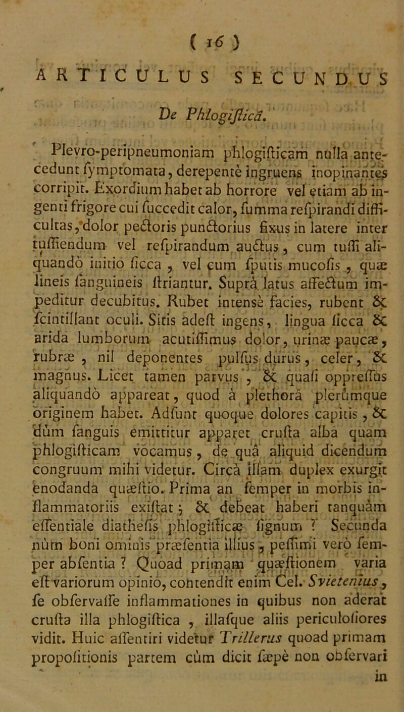 ( ) ARTICULUS SECUNDUS De Phlogijlica. Plevro-peripneumoniam phlogifticam nulla ante,- cedunt lymptomata, derepente ingruens inopinantes corripit. Exordium habet ab horrore vel etiam ab in- genti frigore cui fuccedit calor, fummarefpirandi diffi- cultas, dolor pe&oris pun&orius fixus in latere inter tufliendum vel refpirandum auditus, cum tufli ali- quando initio ficca , vel cum fputis mucofis , quae lineis fanguineis ltriantur. Supra latus afFedtum im- peditur decubitus. Rubet intense facies, rubent fcintillant oculi. Sitis adefl ingens, lingua licca arida lumborum acutiflimus dolor, urinae paucae, rubrae , nil deponentes pulfus durus, celer, St magnus. Licet tamen parvus , St quali oppreftus aliquando appareat, quod a plethora plerumque originem habet. Adfunr quoque dolores capitis , St Hum fanguis emittitur apparet crufta alba quam phlogilticam vocamus, de qua aliquid dicendum congruum mihi videtur. Circa Illam duplex exurgit enodanda quaeftio. Prima an femper in morbis in- flammatoriis exiftat j St debeat haberi ranquam 'elfentiale diathefis phlogifticae lignum ? Secunda niim boni omiuis praefentia illius, pelfimi vero fem- per abfentia ? Quoad primam quEeftionem varia eft variorum opinio, contendit enim Cei. S viet e mus, fe obfervalfe inflammationes in quibus non aderat crufta illa phlogiftica , illafque aliis periculoliores vidit. Huic alfentiri videtur Trillerus quoad primam propolitionis partem cum dicit fazpe nou obfervari in