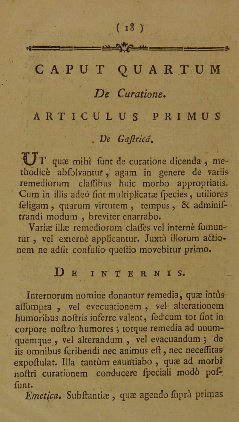 >g „_„.a, CAPUT QUARTUM De Curatione. ARTICULUS PRIMUS . De Gaji rica. Ut quae mihi funt de curatione dicenda , me- thodici abfolvantur, agam in genere de variis remediorum claflibus huic morbo appropriatis. Cum in illis adeo fint multiplicatae fpecies, utiliores feligam , quarum virtutem , tempus, 6c adminif- trandi modum , breviter enarrabo. Variae illae remediorum clafles vel interne fumun- tur , vel externe applicantur. Juxta illorum a&io- nem ne adiit confufio queftio movebitur primo. De internis. Internorum nomine donantur remedia, quae intus afiumpta , vel evecuationem , vel alterationem humoribus noftris inferre valent, fedcum tot fint in corpore noftro humores j tocque remedia ad unum- quemque , vel alterandum , vel evacuandum j de iis omnibus fcribendi nec animus effc, nec neceflitas expoftulat. Illa tantum enuntiabo , quae ad morbi noftri curationem conducefe fpeciali modo pol- funt. Emetica. Subftantiae, quae agendo fupra primas