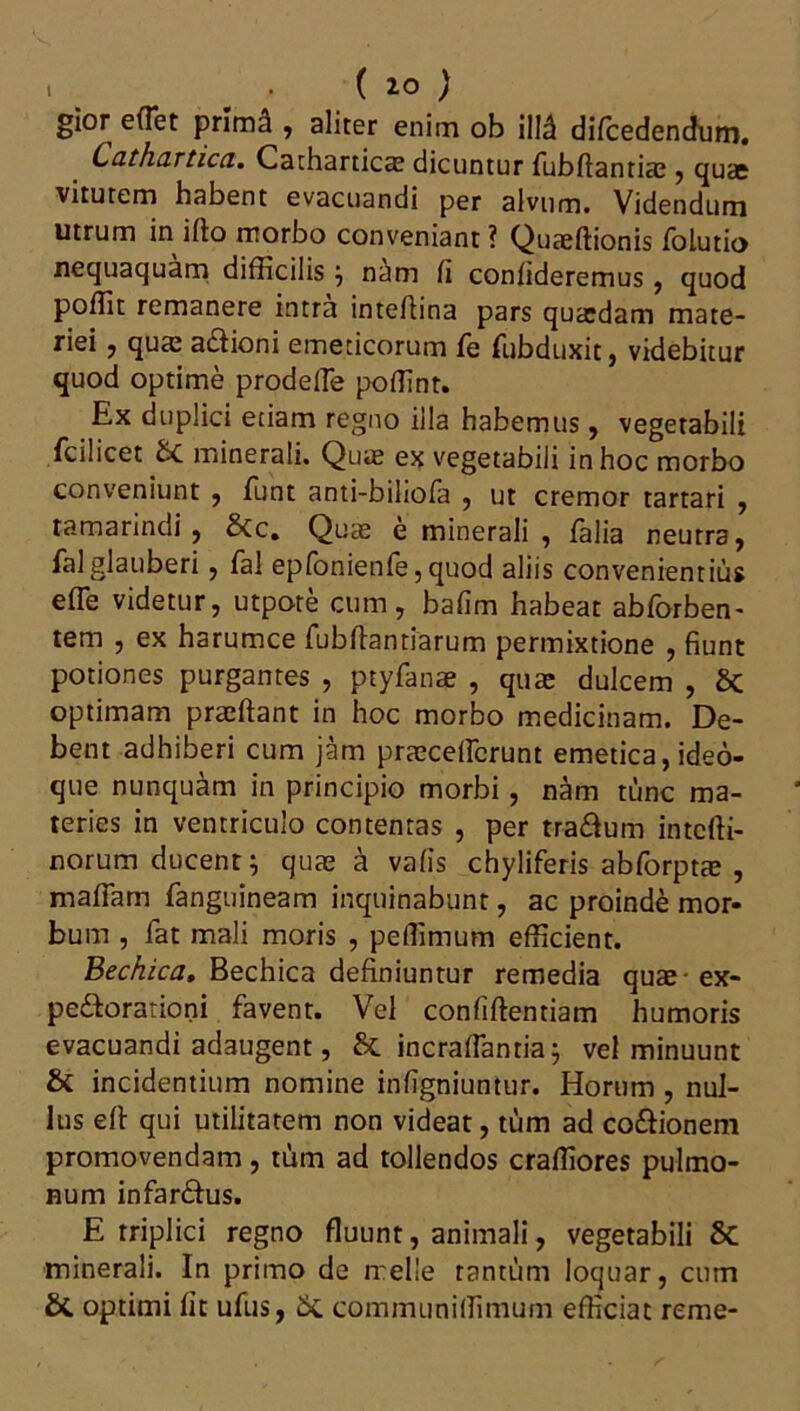 gior effiet prima , aliter enim ob illd difcedendum. Lathartica, Catharticae dicuntur fubftantice , quae vitutem habent evacuandi per alvum. Videndum utrum in illo morbo conveniant ? Quaeffionis folutio nequaquam difficilis } nam li confideremus, quod poffit remanere intra inteflina pars quaedam mate- riei , quae a&ioni emeticorum fe fub duxit, videbitur quod optime prodeffie poffint. Ex duplici etiam regno illa habemus, vegetabili fcilicet &C minerali. Quae ex vegetabili in hoc morbo conveniunt , funt anti-bihofa , ut cremor tartari , tamarindi , &c. Quae e minerali , /alia neutra, falglauberi, fal epfonienfe, quod aliis convenientius effie videtur, utpore cum, bafim habeat abforben- tem , ex harumce fubftantiarum permixtione , fiunt potiones purgantes , ptyfanae , quae dulcem , Sc optimam praeftant in hoc morbo medicinam. De- bent adhiberi cum jam praeceffierunt emetica, ideo- que nunquam in principio morbi, nam tunc ma- teries in ventriculo contentas , per tra&um intcffi- norum ducent; quae a vafis chyliferis abforptae , maffiam /anguineam inquinabunt, ac proinde mor- bum , fat mali moris , peffimum efficient. Bechica, Bechica definiuntur remedia quae ex- pe&orationi favent. Vel confiftentiam humoris evacuandi adaugent, &. incraffiantia; vel minuunt & incidentium nomine infigniuntur. Horum , nul- lus ell qui utilitatem non videat, tum ad co&ionem promovendam, tum ad tollendos craffiores pulmo- num infar&us. E triplici regno fluunt, animali, vegetabili 8c minerali. In primo de meile tantum loquar, cum & optimi fit ufus, 5c communiffimum efficiat reme-