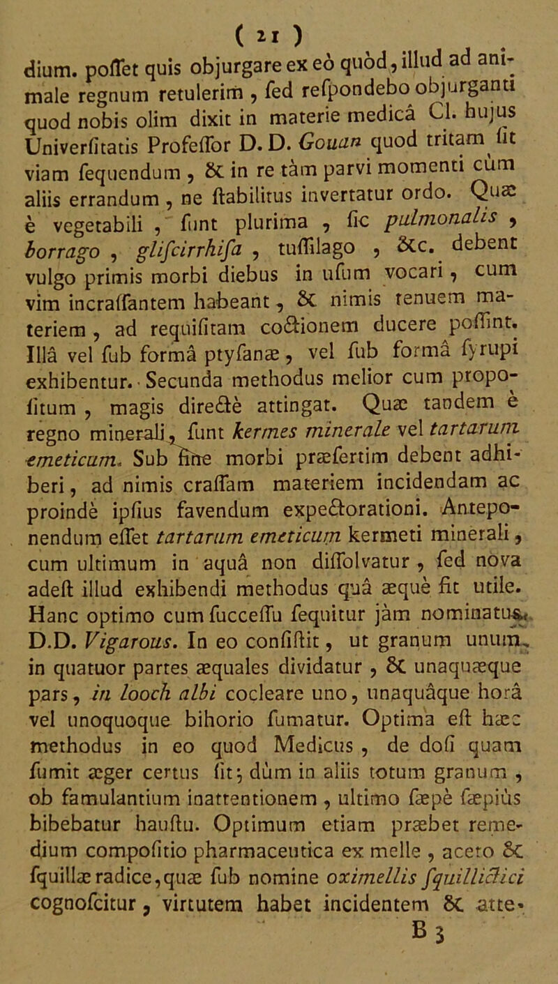 ( ) dium, poflet quis objurgare ex eo quod, illud ad ani- male regnum retulerirn , fed refpondebo objurganti quod nobis olim dixit in materie medica Cl. hujus Univerfitatis Profeffor D. D. Gouan quod tritam it viam fequendum , & in re tam parvi momenti cum aliis errandum , ne ftabilitus invertatur ordo. Quae e vegetabili , fiint plurima , fic pulmonalis * borrago , glifcirrhifa , tuflllago , &c. debent vulgo primis morbi diebus in ufum vocari , cum vim incraffantem habeant, 2>C nimis tenuem ma- teriem , ad requifitam cocionem ducere poliint. Illa vel fub forma ptyfanae, vel fub forma fyrupi exhibentur. ■ Secunda methodus melior cum propo- iitum , magis dire&e attingat. Quae tandem e regno minerali, funt hermes minerale vel tartaruni emeticum. Sub fine morbi pra^fertim debent adhi- beri , ad nimis craffam materiem incidendam ac proinde iplius favendum expe&orationi. Antepo- nendum eflet tartarum emeticum kermeti minerali, cum ultimum in aqua non diffolvatur , fed nova adeft illud exhibendi methodus qua aeque fit utile. Hanc optimo cumfucceflu fequitur jam nominatus, D.D. Vigarous. In eo confiftit, ut granum unum, in qtiatuor partes aequales dividatur , 8c unaquaeque pars, in looch albi cocleare uno, unaquaque hora vel unoquoque bihorio fumatur. Optima eft haec methodus in eo quod Medicus , de doli quam fumit aeger certus fit:, dum in aliis totum granum , ob famulantium inattentionem , ultimo faepe faepius bibebatur hauftu. Optimum etiam praebet reme- dium compofitio pharmaceutica ex meile , acero 8c fquillaeradice,quae fub nomine oximellis fquilliclici cognofcitur, virtutem habet incidentem 8c atte* B3