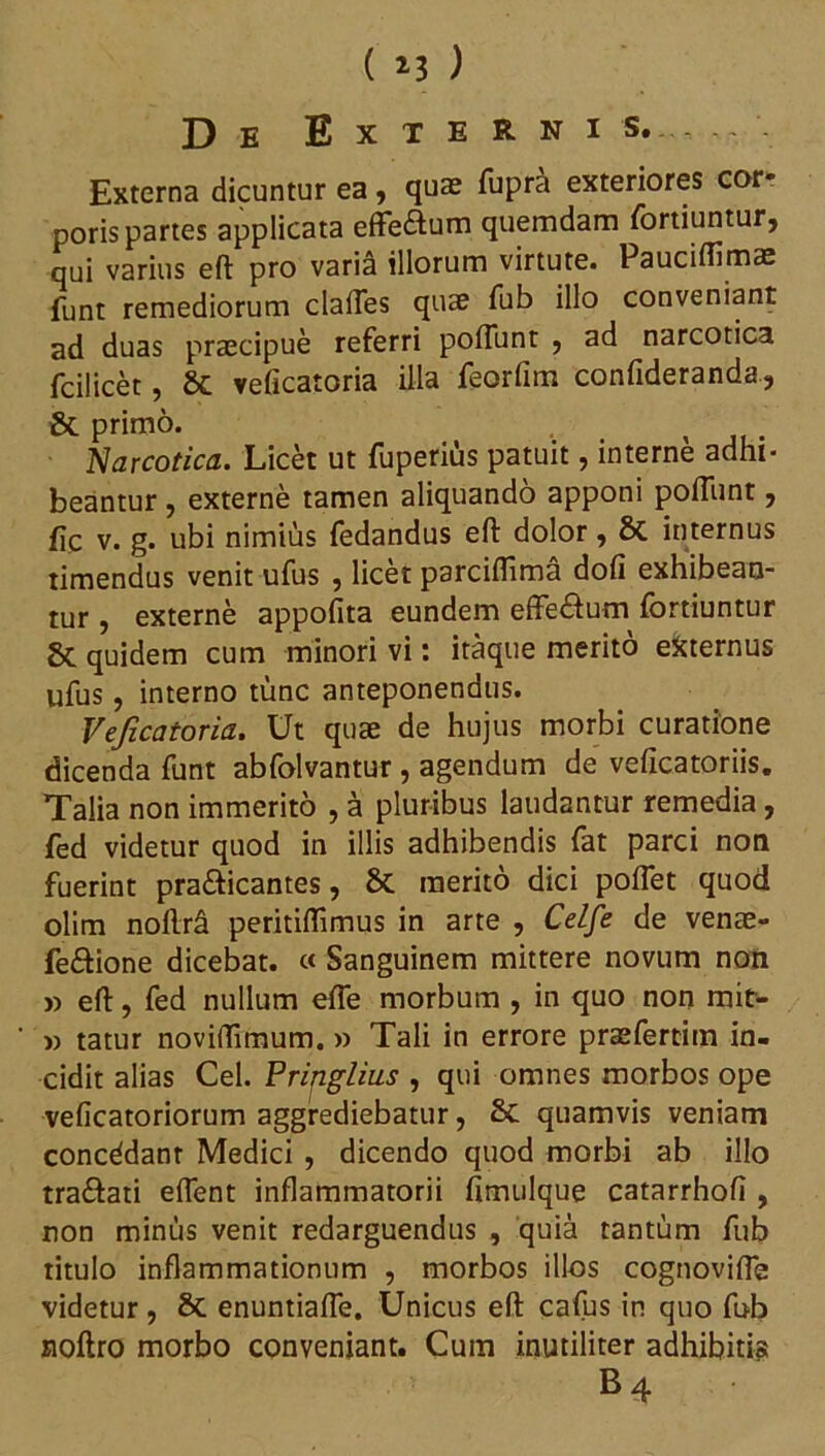 De Externis.-,.. Externa dicuntur ea, qua? fupra exteriores cor* poris partes applicata effe&um quemdam fortiuntur, qui varius eft pro varia illorum virtute. Pauciflimae funt remediorum clafles quae fub illo conveniant ad duas praecipue referri poliunt , ad narcotica fcilicet, St veficatoria illa feorfim confideranda, & primo. . Narcotica. Licet ut fuperius patuit, interne adhi- beantur , externe tamen aliquando apponi poliunt, fic v. g. ubi nimius fedandus eft dolor, St internus timendus venit ufus , licet parciftima doli exhibean- tur , externe appofita eundem effe&um fortiuntur 8c quidem cum minori vi: itaque merito efcternus ufus, interno tunc anteponendus. Veficatoria. Ut quae de hujus morbi curatione dicenda funt abfolvantur, agendum de velicatoriis. Talia non immerito , a pluribus laudantur remedia, fed videtur quod in illis adhibendis fat parci non fuerint pra&icantes, St merito dici pollet quod olim noftrfi peritiftimus in arte , Celfe de venae- feftione dicebat. « Sanguinem mittere novum non » eft, fed nullum elfe morbum , in quo non mit- » tatur noviftimum. » Tali in errore praefertim in- cidit alias Cei. Prijiglius , qui omnes morbos ope velicatoriorum aggrediebatur, St quamvis veniam concddanr Medici , dicendo quod morbi ab illo tra&ati elfent inflammatorii fimulque catarrholi , non minus venit redarguendus , quia tantum fub titulo inflammationum , morbos illos cognovifle videtur, St enuntiafle. Unicus eft cafus in quo fub noftro morbo conveniant. Cum inutiliter adhibitis B4