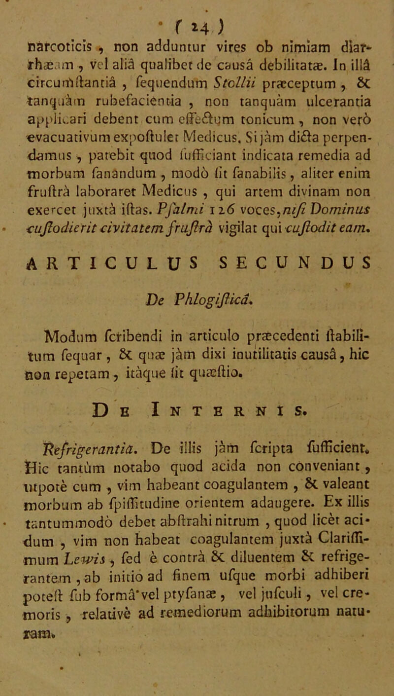 narcoticis , non adduntur vires ob nimiam diar- irhas im , vel alia qualibet de causa debilitatae. In ilia circumdantia , fequendum StoLlii praeceptum , St tanquam rubefacientia , non tanquam ulcerantia applicari debent cum efiTedum tonicum , non vero evacuativum expoftulet Medicus. Si jam di£la perpen- damus , patebit quod iiifficiant indicata remedia ad morbum fanandum , modo lit fanabiiis, aliter enim fruftra laboraret Medicus , qui artem divinam non exercet juxta iftas. PJalmi iz6 voces.mjl Dominus cujlodierit civitatem frufira vigilat qui cujlodit eam. ARTICULUS SECUNDUS De PhlogiJUcd. Modum fcribendi in articulo prsecedenti ilabili- tum fequar , St quae j&m dixi inutilitatis causa, hic non repetam , itaque lit quasftio. De Internis. Refrigerantia. De illis jam fcripta fufficient. Hic tantum notabo quod acida non conveniant , utpote cum , vim habeant coagulantem , St valeant morbum ab fpiflitudine orientem adaugere. Ex illis tantummodo debet abftrahi nitrum , quod licet aci* dum , vim non habeat coagulantem juxta Clarifli- mum Lewis , fed e contra St diluentem St refrige- rantem, ab initio ad finem ufque morbi adhiberi potefi: fub forma*vel ptyfanae , vel jufculi, vel cre- moris , relative ad remediorum adhibitorum natu* ram.