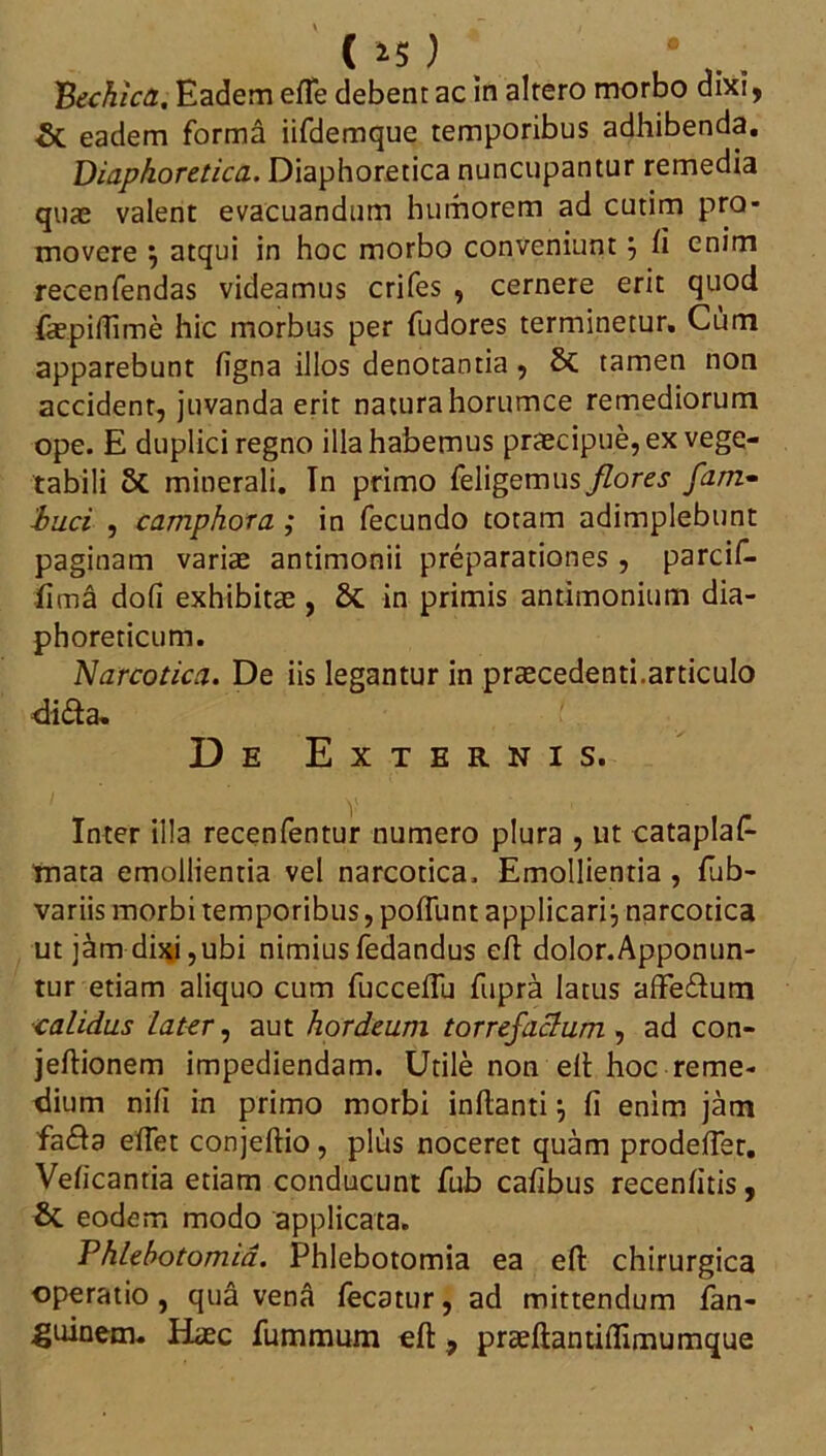 C >5 ) 'Bechica, Eadem efTe debent ac in altero morbo dixi, & eadem forma iifdemque temporibus adhibenda. Diaphoretica. Diaphoretica nuncupantur remedia quas valent evacuandum humorem ad cutim pro- movere 5 atqui in hoc morbo conveniunt, fi enim recenfendas videamus crifes , cernere erit quod fepifTime hic morbus per fudores terminetur. Cum apparebunt figna illos denotantia , & tamen non accident, juvanda erit naturahorumce remediorum ope. E duplici regno illa habemus praecipue, ex vege- tabili Sc minerali. Tn primo feligemus flores fam- bud , camphora ; in fecundo totam adimplebunt paginam varis antimonii preparationes, parcif- fima dofi exhibitae, & in primis antimonium dia- phoreticum. Narcotica. De iis legantur in praecedenti.articulo di&a. De Externis. Inter illa recenfentur numero plura , ut cataplas- mata emollientia vel narcotica. Emollientia , fub- variis morbi temporibus, poliunt applicari:, narcotica ut jam dixi,ubi nimiusfedandus efl doIor.Apponun- tur etiam aliquo cum fucceffu fupra latus affe&um calidus later, aut hordeum torrefactum , ad con- jeftionem impediendam. Utile non efl hoc reme- dium nili in primo morbi inflanti \ fi enim jam fa£fa effet conjeflio, plus noceret quam prodefier. Veficantia etiam conducunt fub cafibus recenfitis, & eodem modo applicata. Phlebotomia. Phlebotomia ea efl chirurgica operatio , qua vena fecatur, ad mittendum San- guinem. Hiec fummum efl, praeflantiflimumque