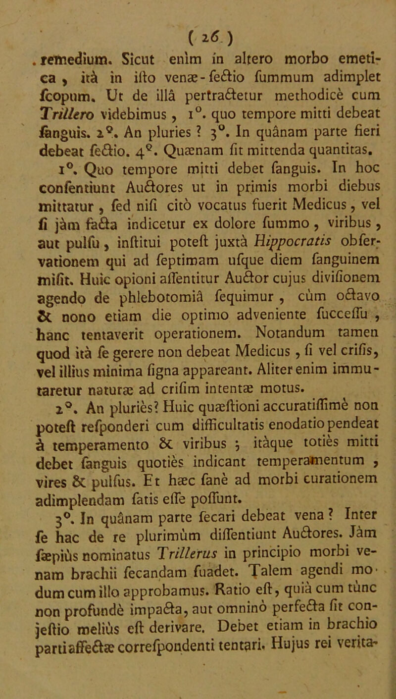 ( *6 ) . remedium. Sicut enim in altero morbo emeti- ca , it& in illo venae-fe&io fummum adimplet fcopum. Ut de illa pertra&etur methodice cum Trillero videbimus, i°. quo tempore mitti debeat fanguis. 2°. An pluries ? 30. In quanam parte fieri debeat fe&io. 4Q. Quaenam fit mittenda quantitas. i°. Quo tempore mitti debet fanguis. In hoc confentiunt Au&ores ut in primis morbi diebus mittatur , fed nifi cito vocatus fuerit Medicus, vel fi j&m fa&a indicetur ex dolore fummo , viribus, aut pulfu, inftitui poteft juxta Hippocratis obfer- vationem qui ad feptimam ufque diem fanguinem mifit. Huic opioni affentitur Auftor cujus divifionem agendo de phlebotomia fequimur , cum o£favo & nono etiam die optimo adveniente fuccefiu , hanc tentaverit operationem. Notandum tamen quod ita fe gerere non debeat Medicus , fi vel crifis, vel illius minima figna appareant. Aliter enim immu- taretur naturae ad crifim intentae motus. 2°. An pluries? Huic quaeftioni accuratiffime non poteft refponderi cum difficultatis enodatio pendeat ^ temperamento viribus j itaque toties mitti debet fanguis quoties indicant temperamentum , vires & pulfus. Et haec fane ad morbi curationem adimplendam fatis efie pofiunt. 30. In quanam parte fecari debeat vena ? Inter fe hac de re plurimum diflentiunt Au&ores. Jam iaepifis nominatus Trillerus in principio morbi ve- nam brachii fecandam fuadet. Talem agendi mo- dum cum illo approbamus. Ratio eft, quia cum tunc non profunde impa&a, aut omnino perfe&a fit con- jeftio melius eft derivare. Debet etiam in brachio partiaffe6fce correfpondenti tentari. Hujus rei verita-