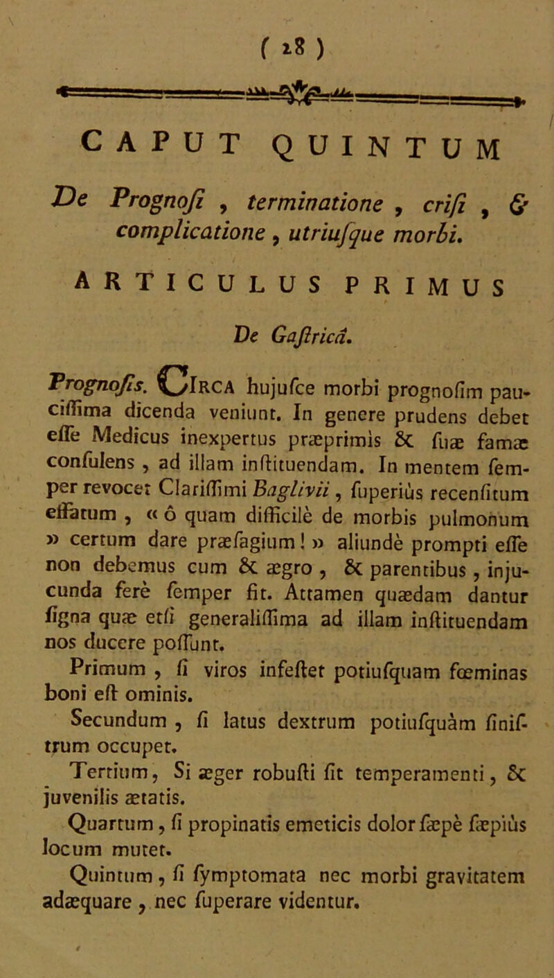 / CAPUT QUINTUM De Prognofi , terminatione , crifi , 0 complicatione, utriujque morbi. articulus primus De Gaji rica. Prognojls. CJlRCA huju/ce morbi prognofim pau- ciffima dicenda veniunt. In genere prudens debet efle Medicus inexpertus praeprimis & fuae famae confulens , ad illam inflituendam. In mentem fem- per revocet Clariffimi Baghvii , fuperius recenfitum effetum , « 6 quam difficile de morbis pulmonum » certum dare praefagium! » aliunde prompti effie non debemus cum & aegro , & parentibus, inju- cunda fere femper fit. Attamen quaedam dantur figna quae etfi generaliffima ad illam inflituendam nos ducere poliunt. Primum , fi viros infeflet potiufquam foeminas boni efl ominis. Secundum , fi latus dextrum potiufquam finif- trum occupet. Tertium, Si aeger robufli fit temperamenti, Sc juvenilis aetatis. Quartum, fi propinatis emeticis dolor faepe flepius locum muter. Quintum , fi fymptomata nec morbi gravitatem adaequare , nec fuperare videntur.