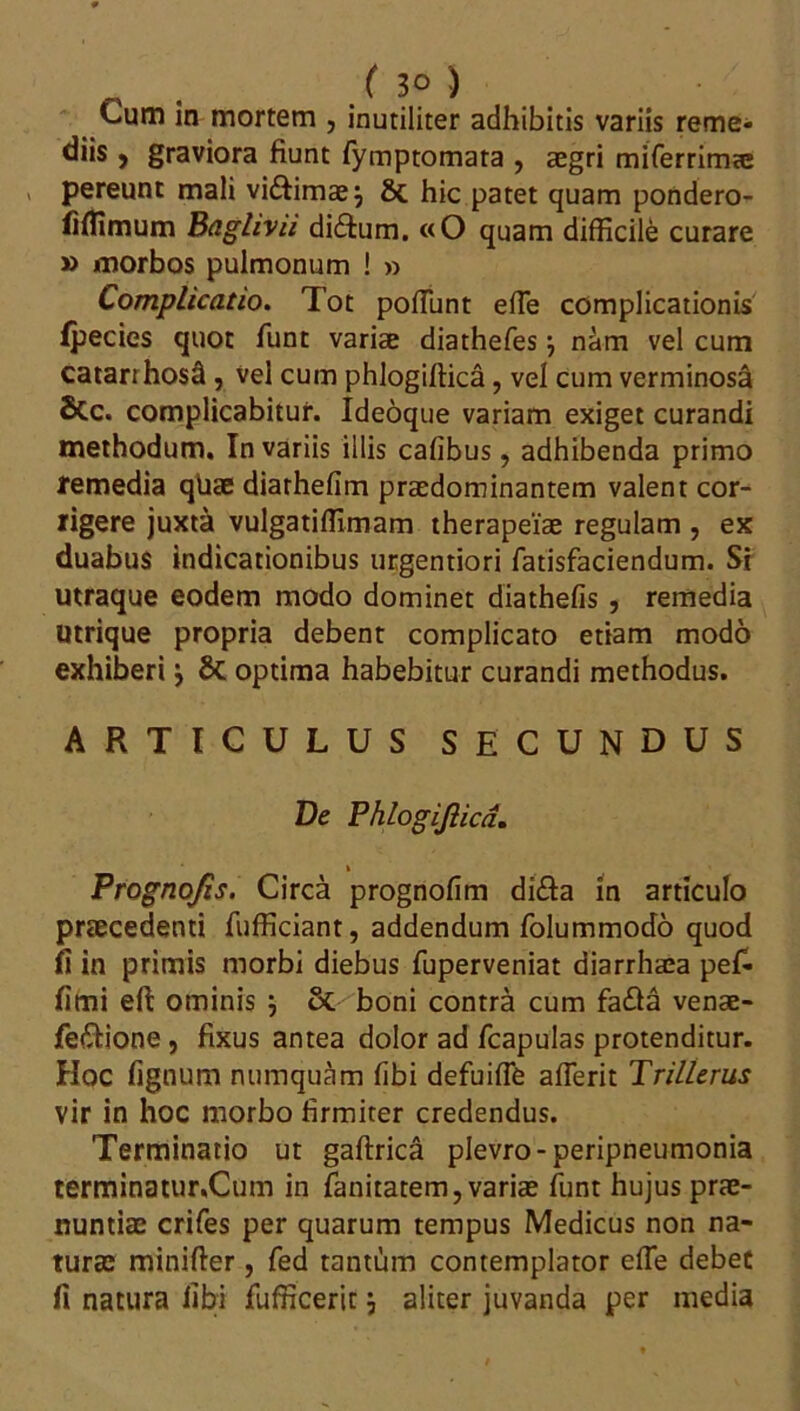 Cum in mortem , inutiliter adhibitis variis reme- diis , graviora fiunt fymptomata , aegri miferrima® > pereunt mali vi&imae; hic patet quam pondero- fiflimum Baghvii di£tum. «O quam difficile curare » morbos pulmonum ! » Complicatio. Tot poliunt efie complicationis ipecies quot funt variae diathefes} nam vel cum catarrhosti, vel cum phlogiffica, vel cum verminosa 8tc. complicabitur. Ideoque variam exiget curandi methodum. In variis illis cafibus, adhibenda primo femedia qUae diarhefim praedominantem valent cor- rigere juxta vulgatiffimam therapeiae regulam , ex duabus indicationibus urgentiori fatisfaciendum. Si utraque eodem modo dominet diathefis , remedia utrique propria debent complicato etiam modo exhiberi j Sc optima habebitur curandi methodus. ARTICULUS SECUNDUS De Phlogi/lica. Prognojis. Circa prognofim di&a in articulo praecedenti fiifficiant, addendum folummodo quod fi in primis morbi diebus fuperveniat diarrhaia pef- fimi efl ominis j boni contra cum fa£la venae- fe&ione , fixus antea dolor ad fcapulas protenditur. Hoc lignum numquam libi defuifle aflerit Trillerus vir in hoc morbo firmiter credendus. Terminatio ut gaftrica plevro-peripneumonia terminatur.Cum in fanitatem, variae funt hujus prae- nuntiae crifes per quarum tempus Medicus non na- turae minifter, fed tantum contemplator effie debet fi natura libi fufficerit \ aliter juvanda per media