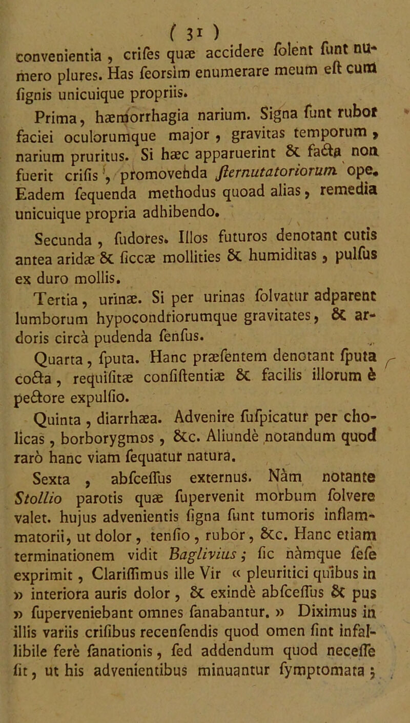 convenientia , crifes quae accidere folent funt nu- mero plures. Has feorsim enumerare meum eft cuna lignis unicuique propriis. Prima, haemorrhagia narium. Signa funt rubof faciei oculorumque major , gravitas temporum > narium pruritus. Si haec apparuerint 8t fafta non. fuerit erilis ’, promovehda Jlernu.ta.torioru.tn ope. Eadem fequenda methodus quoad alias , remedia unicuique propria adhibendo. Secunda , fudores. Illos futuros denotant cutis antea aridae St ficcae mollities St humiditas, pulfus ex duro mollis. Tertia, urinae. Si per urinas folvatur adparent lumborum hypocondriorumque gravitates, Sc ar- doris circa pudenda fenfus. Quarta, fputa. Hanc praefentem denotant fputa co&a, requifitae confidentiae & facilis illorum h peftore expullio. Quinta , diarrhaea. Advenire fufpicatur per cho- licas, borborygmos , Stc. Aliunde notandum quod raro hanc viam fequatur natura. Sexta , abfceffus externus. Nam notante Stollio parotis quae fupervenit morbum folvere valet, hujus advenientis Agna funt tumoris inflam- matorii, ut dolor , tenfio , rubor, Stc. Hanc etiam terminationem vidit Baglivius; fic namque fefe exprimit, Clariflimus ille Vir « pleuritici quibus in » interiora auris dolor , St exinde abfceffus 8C pus » fuperveniebant omnes fanabantur. » Diximus in illis variis erilibus recenfendis quod omen fint infal- libile fere fanationis, fed addendum quod neceffe