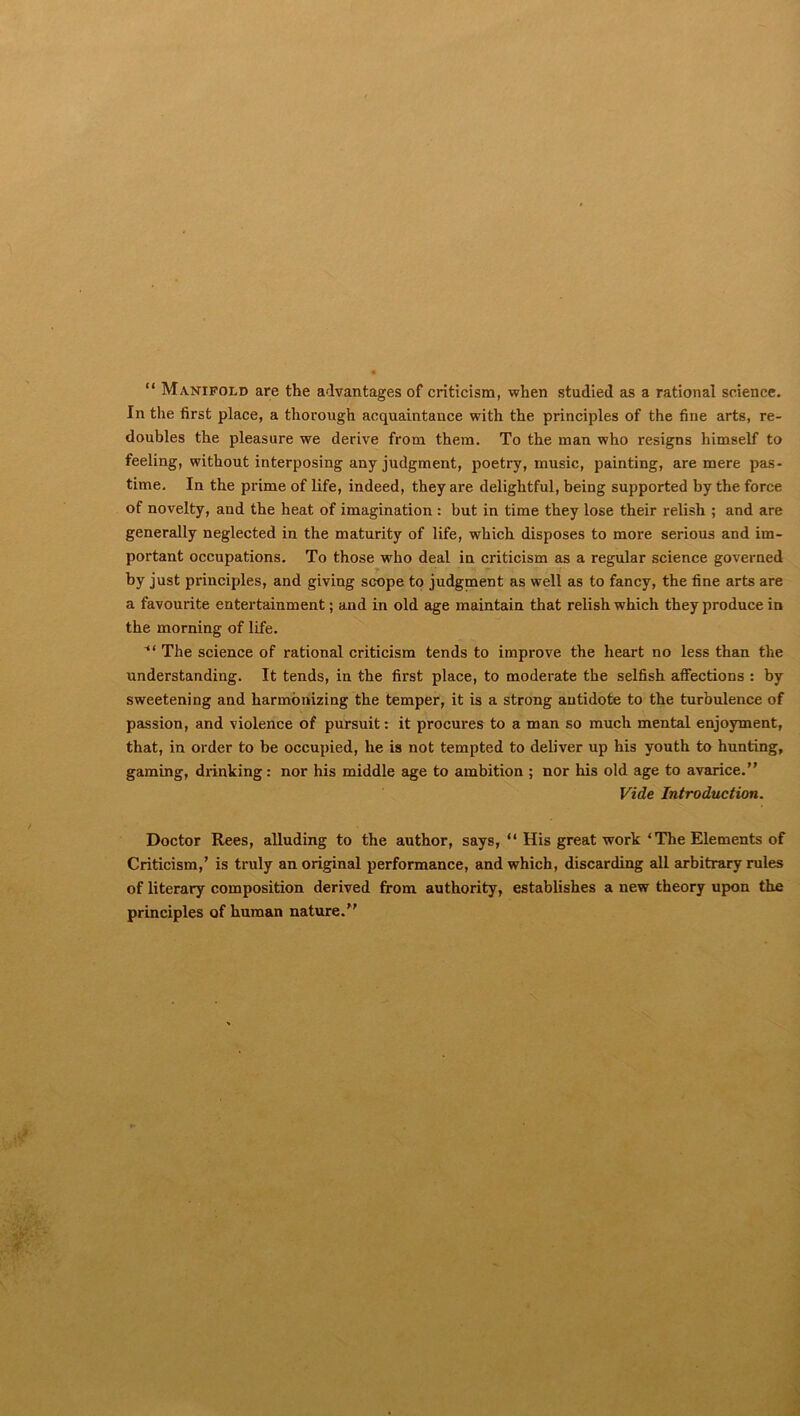 “ Manifold are the advantages of criticism, when studied as a rational science. In the first place, a thorough acquaintance with the principles of the fine arts, re- doubles the pleasure we derive from them. To the man who resigns himself to feeling, without interposing any judgment, poetry, music, painting, are mere pas- time. In the prime of life, indeed, they are delightful, being supported by the force of novelty, and the heat of imagination : but in time they lose their relish ; and are generally neglected in the maturity of life, which disposes to more serious and im- portant occupations. To those who deal in criticism as a regular science governed by just principles, and giving scope to judgment as well as to fancy, the fine arts are a favourite entertainment; and in old age maintain that relish which they produce in the morning of life. The science of rational criticism tends to improve the heart no less than the understanding. It tends, in the first place, to moderate the selfish affections : by sweetening and harmonizing the temper, it is a strong antidote to the turbulence of passion, and violence of pursuit: it procures to a man so much mental enjoyment, that, in order to be occupied, he is not tempted to deliver up his youth to hunting, gaming, drinking: nor his middle age to ambition ; nor liis old age to avarice.” Vide Introduction. Doctor Rees, alluding to the author, says, “ His great work ‘The Elements of Criticism,’ is truly an original performance, and which, discarding all arbitrary rules of literary composition derived from authority, establishes a new theory upon the principles of human nature.”