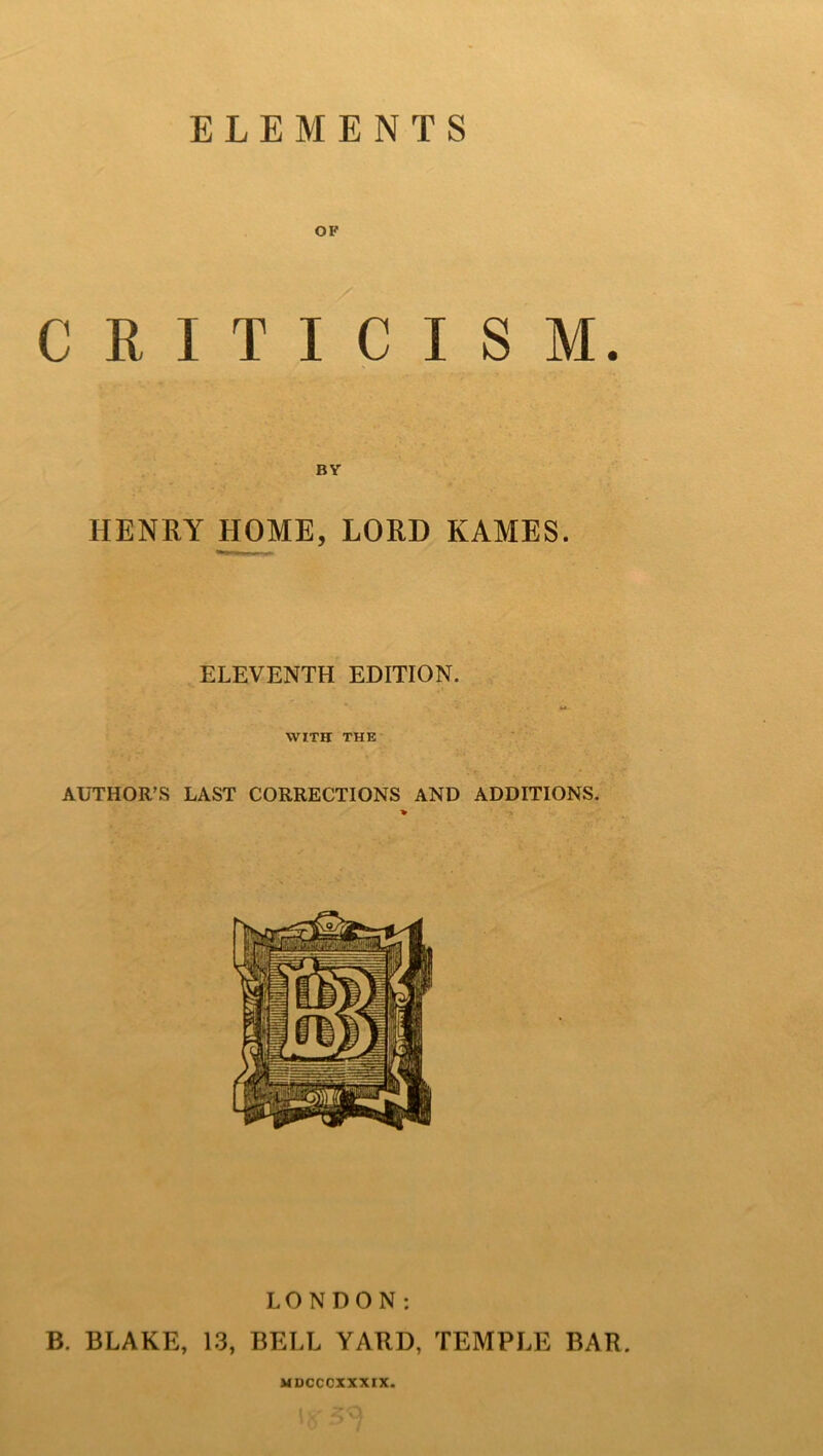 OF CRITICISM. HENRY HOME, LORD KAMES. ELEVENTH EDITION. WITH THE AUTHOR’S LAST CORRECTIONS AND ADDITIONS. LONDON: B. BLAKE, 13, BELL YARD, TEMPLE BAR. MDCCCXXXIX.