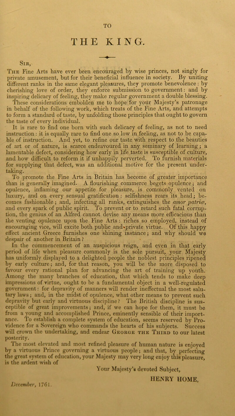 TO THE KING. Sir, The Fine Arts have ever been encouraged by wise princes, not singly for private amusement, but for their beneficial influence in society. By uniting different ranks in the same elegant pleasures, they promote benevolence: by cherishing love of order, they enforce submission to government: and by inspiring delicacy of feeling, they make regular government a double blessing. These considerations embolden me to hope for your Majesty’s patronage in behalf of the following work, which treats of the Fine Arts, and attempts to form a standard of taste, by unfolding those principles that ought to govern the taste of every individual. It is rare to find one born with such delicacy of feeling, as not to need instruction: it is equally rare to find one so low in feeling, as not to be capa- ble of instruction. And yet, to refine our taste with respect to the beauties of art or of nature, is scarce endeavoured in any seminary of learning; a lamentable defect, considering how early in life taste is susceptible of culture, and how difficult to reform it if unhappily perverted. To furnish materials for supplying that defect, was an additional motive for the present under- taking. To promote the Fine Arts in Britain has become of greater importance than is generally imagined. A flourishing commerce begets opulence; and opulence, inflaming our appetite for pleasure, is commonly vented on luxury, and on every sensual gratification : selfishness rears its head; be- comes fashionable; and, infecting all ranks, extinguishes the amor patriae, and every spark of public spirit. To prevent or to retard such fatal corrup- tion, the genius of an Alfred cannot devise any means more efficacious than the venting opulence upon the Fine Arts : riches so employed, instead of encouraging vice, will excite both public and>private virtue. Of this happy effect ancient Greece furnishes one shining instance; and why should we despair of another in Britain ? In the commencement of an auspicious reign, and even in that early period of life when pleasure commonly is the sole pursuit, your Majesty has uniformly displayed to a delighted people the noblest principles ripened by early culture; and, for that reason, you will be the more disposed to favour every rational plan for advancing the art of training up youth. Among the many branches of education, that which tends to make deep impressions of virtue, ought to be a fundamental object in a well-regulated government: for depravity of manners will render ineffectual the. most salu- tary laws; and, in the midst of opulence, what other means to prevent such depravity but early and virtuous discipline ? The British discipline is sus- ceptible of great improvements; and, if we can hope for them, it must be from a young and accomplished Prince, eminently sensible of their import- ance. To establish a complete system of education, seems reserved by Pro- vidence for a Sovereign who commands the hearts of his subjects. Success will crown the undertaking, and endear George the Third to our latest posterity. The most elevated and most refined pleasure of human nature is enjoyed by a virtuous Prince governing a virtuous people; and that, by perfecting the great system of education, your Majesty may very long enjoy this pleasure, is the ardent wish of Your Majesty’s devoted Subject, HENRY HOME, December, 1761.