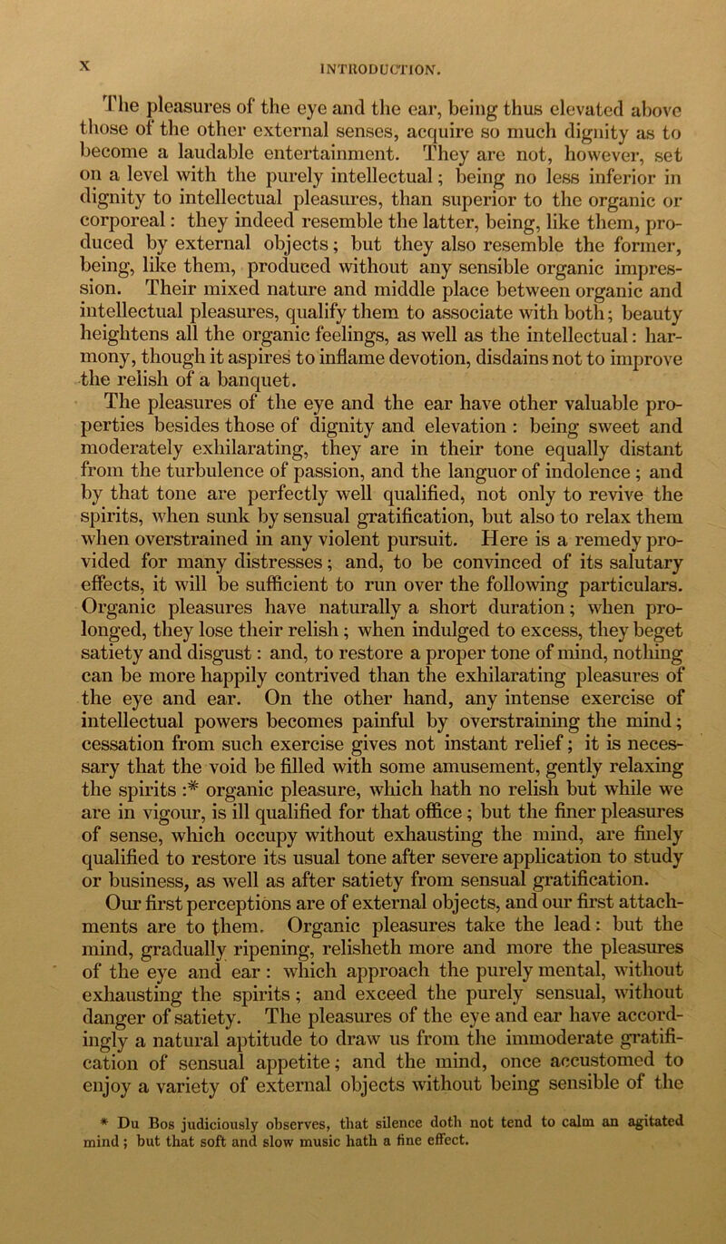 The pleasures of the eye and the ear, being thus elevated above those of the other external senses, acquire so much dignity as to become a laudable entertainment. They are not, however, set on a level with the purely intellectual; being no less inferior in dignity to intellectual pleasures, than superior to the organic or corporeal: they indeed resemble the latter, being, like them, pro- duced by external objects; but they also resemble the former, being, like them, produced without any sensible organic impres- sion. Their mixed nature and middle place between organic and intellectual pleasures, qualify them to associate with both; beauty heightens all the organic feelings, as well as the intellectual: har- mony, though it aspires to inflame devotion, disdains not to improve the relish of a banquet. The pleasures of the eye and the ear have other valuable pro- perties besides those of dignity and elevation : being sweet and moderately exhilarating, they are in their tone equally distant from the turbulence of passion, and the languor of indolence ; and by that tone are perfectly well qualified, not only to revive the spirits, when sunk by sensual gratification, but also to relax them when overstrained in any violent pursuit. Here is a remedy pro- vided for many distresses; and, to be convinced of its salutary effects, it will be sufficient to run over the following particulars. Organic pleasures have naturally a short duration; when pro- longed, they lose their relish; when indulged to excess, they beget satiety and disgust: and, to restore a proper tone of mind, nothing can be more happily contrived than the exhilarating pleasures of the eye and ear. On the other hand, any intense exercise of intellectual powers becomes painful by overstraining the mind; cessation from such exercise gives not instant relief; it is neces- sary that the void be filled with some amusement, gently relaxing the spirits :# organic pleasure, which hath no relish but while we are in vigour, is ill qualified for that office; but the finer pleasures of sense, which occupy without exhausting the mind, are finely qualified to restore its usual tone after severe application to study or business, as well as after satiety from sensual gratification. Our first perceptions are of external objects, and our first attach- ments are to them. Organic pleasures take the lead: but the mind, gradually ripening, relisheth more and more the pleasures of the eye and ear: which approach the purely mental, without exhausting the spirits; and exceed the purely sensual, without danger of satiety. The pleasures of the eye and ear have accord- ingly a natural aptitude to draw us from the immoderate gratifi- cation of sensual appetite; and the mind, once accustomed to enjoy a variety of external objects without being sensible of the * Du Bos judiciously observes, that silence doth not tend to calm an agitated mind ; but that soft and slow music hath a fine effect.