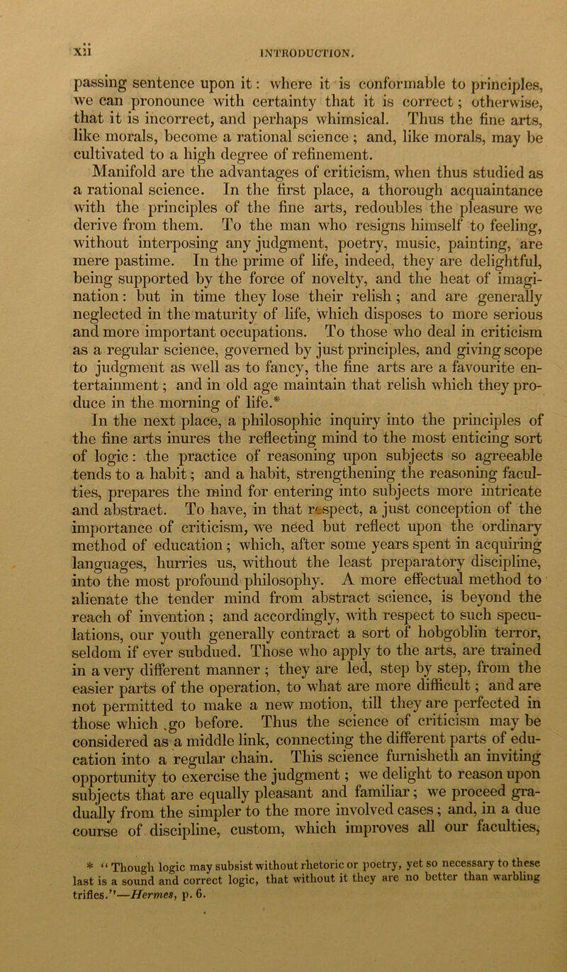 passing sentence upon it: where it is conformable to principles, we can pronounce with certainty that it is correct; otherwise, that it is incorrect, and perhaps whimsical. Thus the fine arts, like morals, become a rational science ; and, like morals, may be cultivated to a high degree of refinement. Manifold are the advantages of criticism, when thus studied as a rational science. In the first place, a thorough acquaintance with the principles of the fine arts, redoubles the pleasure we derive from them. To the man who resigns himself to feeling, without interposing any judgment, poetry, music, painting, are mere pastime. In the prime of life, indeed, they are delightful, being supported by the force of novelty, and the heat of imagi- nation : but in time they lose their relish ; and are generally neglected in the maturity of life, which disposes to more serious and more important occupations. To those who deal in criticism as a regular science, governed by just principles, and giving scope to judgment as well as to fancy, the fine arts are a favourite en- tertainment ; and in old age maintain that relish which they pro- duce in the morning of life.* In the next place, a philosophic inquiry into the principles of the fine arts inures the reflecting mind to the most enticing sort of logic: the practice of reasoning upon subjects so agreeable tends to a habit; and a habit, strengthening the reasoning facul- ties, prepares the mind for entering into subjects more intricate and abstract. To have, in that respect, a just conception of the importance of criticism, we need but reflect upon the ordinary method of education ; which, after some years spent in acquiring languages, hurries us, without the least preparatory discipline, into the most profound philosophy. A more effectual method to alienate the tender mind from abstract science, is beyond the reach of invention; and accordingly, with respect to such specu- lations, our youth generally contract a sort of hobgoblin terror, seldom if ever subdued. Those who apply to the arts, are trained in a very different manner ; they are led, step by step, from the easier parts of the operation, to what are more difficult; and are not permitted to make a new motion, till they are perfected in those which %go before. Thus the science of criticism may be considered as a middle link, connecting the different parts of edu- cation into a regular chain. This science furnisheth an inviting opportunity to exercise the judgment; we delight to reason upon subjects that are equally pleasant and familiar; we proceed gra- dually from the simpler to the more involved cases; and, in a due course of discipline, custom, which improves all our faculties, * “ Though logic may subsist without rhetoric or poetry, yet so necessary to these last is a sound and correct logic, that without it they are no better than warbling trifles.”—Hermes, p. 6.