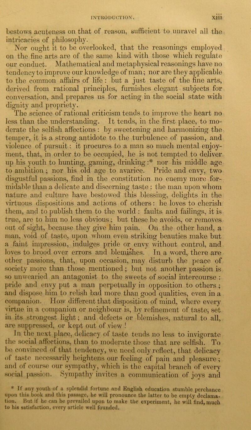 bestows acuteness on that of reason, sufficient to unravel all the intricacies of philosophy. Nor ought it to be overlooked, that the reasonings employed on the fine arts are of the same kind with those which regulate our conduct. Mathematical and metaphysical reasonings have no tendency to improve our knowledge of man; nor are they applicable to the common affairs of life : but a just taste of the fine arts, derived from rational principles, furnishes elegant subjects for conversation, and prepares us for acting in the social state with dignity and propriety. The science of rational criticism tends to improve the heart no less than the understanding. It tends, in the first place, to mo- derate the selfish affections : by sweetening and harmonizing the temper, it is a strong antidote to the turbulence of passion, and violence of pursuit: it procures to a man so much mental enjoy- ment, that, in order to be occupied, he is not tempted to deliver up his youth to hunting, gaming, drinking :* nor his middle age to ambition; nor his old age to avarice. Pride and envy, two disgustful passions, find in the constitution no enemy more for- midable than a delicate and discerning taste : the man upon whom nature and culture have bestowed this blessing, delights in the virtuous dispositions and actions of others: he loves to cherish them, and to publish them to the world : faults and failings, it is true, are to him no less obvious; but these he avoids, or removes out of sight, because they give him pain. On the other hand, a man, void of taste, upon whom even striking beauties make but a faint impression, indulges pride or envy without control, and loves to brood over errors and blemishes. In a word, there are other passions, that, upon occasion, may disturb the peace of society more than those mentioned ; but not another passion is so unwearied an antagonist to the sweets of social intercourse : pride and envy put a man perpetually in opposition to others; and dispose him to relish bad more than good qualities, even in a companion. ITow different that disposition of mind, where every virtue in a companion or neighbour is, by refinement of taste, set in its strongest light; and defects or blemishes, natural to all,, are suppressed, or kept out of view ! I n the next place, delicacy of taste tends no less to invigorate the social affections, than to moderate those that are selfish. To be convinced of that tendency, we need only reflect, that delicacy of taste necessarily heightens our feeling of pain and pleasure; and of course our sympathy, which is the capital branch of every social passion. Sympathy invites a communication of joys and * If any youth of a splendid fortune and English education stumble perchance upon this book and this passage, he will pronounce the latter to be empty declama- tion. But if he can be prevailed upon to make the experiment, he will find, much to his satisfaction, every article well founded.
