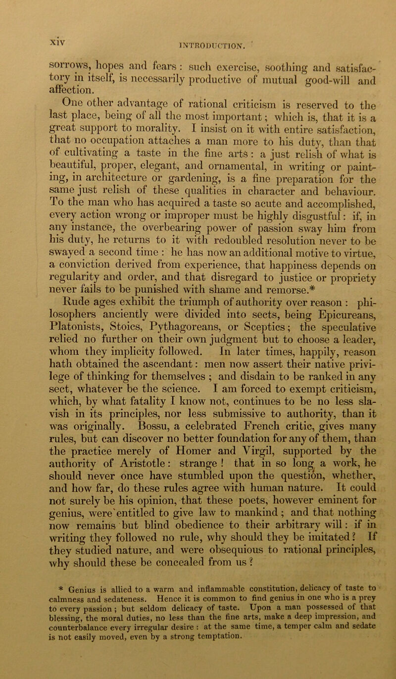 INTRODUCTION. sorrows, hopes and fears: such exercise, soothing and satisfac- tory in itself, is necessarily productive of mutual good-will and affection. One other advantage of rational criticism is reserved to the last place, being of all the most important; which is, that it is a great support to morality. I insist on it with entire satisfaction, that no occupation attaches a man more to his duty, than that of cultivating a taste in the fine arts: a just relish of what is beautiful, proper, elegant, and ornamental, in writing or paint- ing, in architecture or gardening, is a fine preparation for the same just relish of these qualities in character and behaviour. To the man who has acquired a taste so acute and accomplished, every action wrong or improper must be highly disgustful: if, in any instance, the overbearing power of passion sway him from his duty, he returns to it with redoubled resolution never to be swayed a second time : he has now an additional motive to virtue, a conviction derived from experience, that happiness depends on regularity and order, and that disregard to justice or propriety never fails to be punished with shame and remorse.* Rude ages exhibit the triumph of authority over reason : phi- losophers anciently were divided into sects, being Epicureans, Platonists, Stoics, Pythagoreans, or Sceptics; the speculative relied no further on their own judgment but to choose a leader, whom they implieity followed. In later times, happily, reason hath obtained the ascendant: men now assert their native privi- lege of thinking for themselves ; and disdain to be ranked in any sect, whatever be the science. I am forced to exempt criticism, which, by what fatality I know not, continues to be no less sla- vish in its principles, nor less submissive to authority, than it was originally. Bossu, a celebrated French critic, gives many rules, but can discover no better foundation for any of them, than the practice merely of Homer and Virgil, supported by the authority of Aristotle: strange ! that in so long a work, he should never once have stumbled upon the question, whether, and how far, do these rules agree with human nature. It could not surely be his opinion, that these poets, however eminent for genius, were'entitled to give law to mankind ; and that nothing now remains but blind obedience to their arbitrary will: if in writing they followed no rule, why should they be imitated l If they studied nature, and were obsequious to rational principles, why should these be concealed from us ? * Genius is allied to a warm and inflammable constitution, delicacy of taste to calmness and sedateness. Hence it is common to find genius in one who is a prey to every passion ; but seldom delicacy of taste. Upon a man possessed of that blessing, the moral duties, no less than the fine arts, make a deep impression, and counterbalance every irregular desire : at the same time, a temper c&lm and sedate is not easily moved, even by a strong temptation.